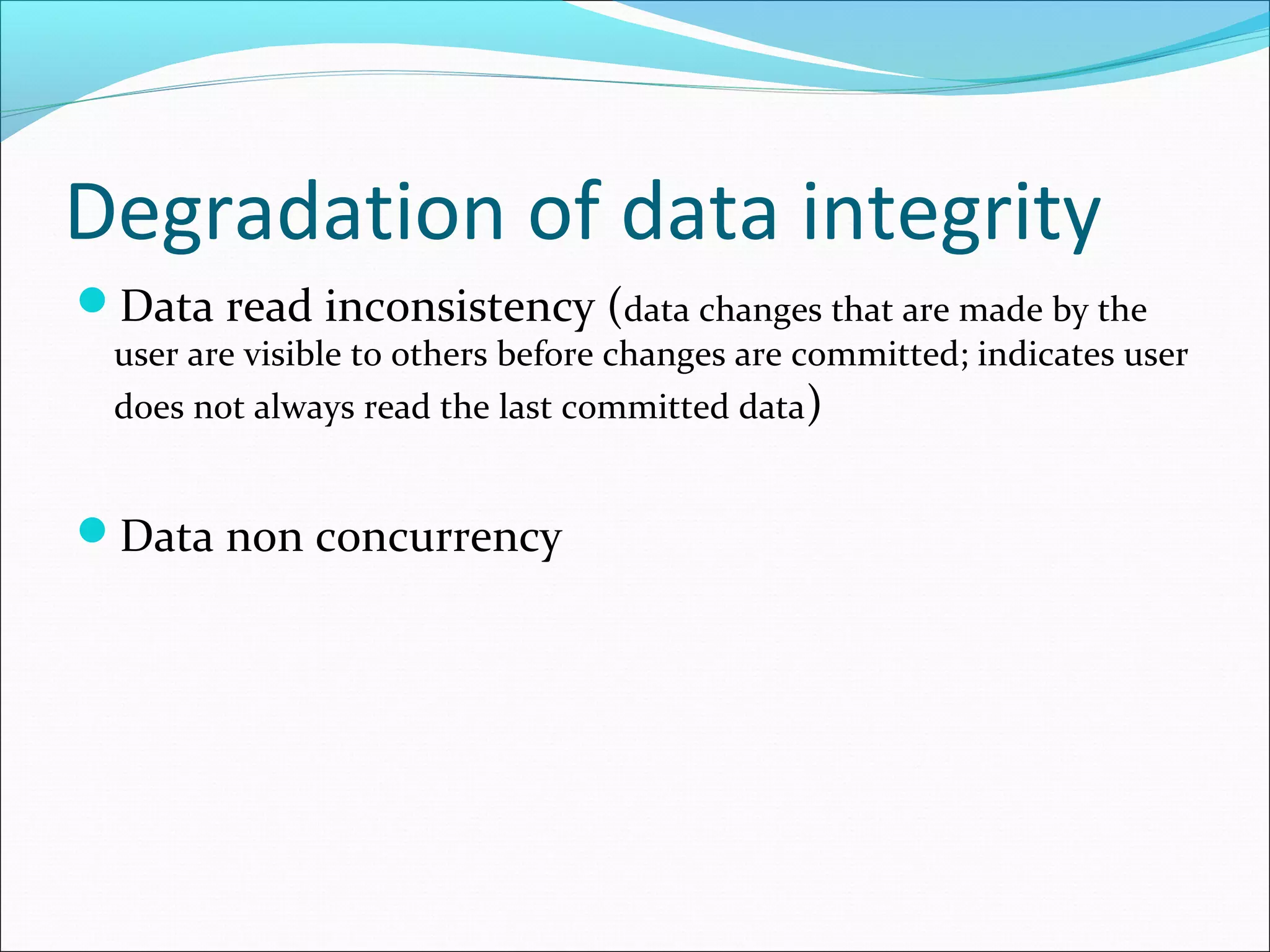 Degradation of data integrity
Data read inconsistency (data changes that are made by the
user are visible to others before changes are committed; indicates user
does not always read the last committed data)
Data non concurrency
 