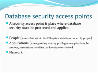 Database security access points
A security access point is place where database
security must be protected and applied.
People (secure data within the DB against violations caused by people)
Applications (when granting security privileges to applications, be
cautious, permissions shouldn’t too loose/too restrictive)
Network
 