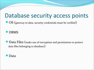 Database security access points
OS (gateway to data, security credentials must be verified)
DBMS
Data Files (make use of encryption and permissions to protect
data files belonging to database)
Data
 