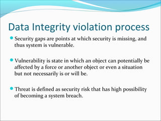 Data Integrity violation process
Security gaps are points at which security is missing, and
thus system is vulnerable.
Vulnerability is state in which an object can potentially be
affected by a force or another object or even a situation
but not necessarily is or will be.
Threat is defined as security risk that has high possibility
of becoming a system breach.
 