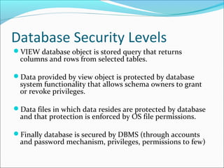 Database Security Levels
VIEW database object is stored query that returns
columns and rows from selected tables.
Data provided by view object is protected by database
system functionality that allows schema owners to grant
or revoke privileges.
Data files in which data resides are protected by database
and that protection is enforced by OS file permissions.
Finally database is secured by DBMS (through accounts
and password mechanism, privileges, permissions to few)
 