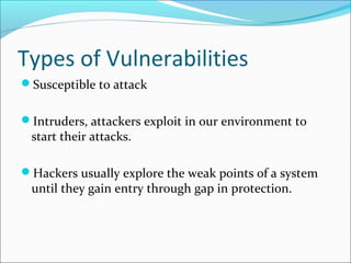 Types of Vulnerabilities
Susceptible to attack
Intruders, attackers exploit in our environment to
start their attacks.
Hackers usually explore the weak points of a system
until they gain entry through gap in protection.
 