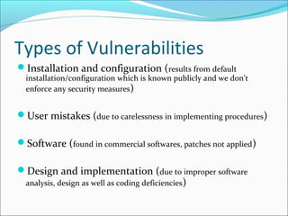 Types of Vulnerabilities
Installation and configuration (results from default
installation/configuration which is known publicly and we don’t
enforce any security measures)
User mistakes (due to carelessness in implementing procedures)
Software (found in commercial softwares, patches not applied)
Design and implementation (due to improper software
analysis, design as well as coding deficiencies)
 