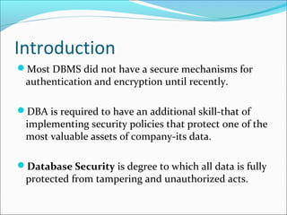 Introduction
Most DBMS did not have a secure mechanisms for
authentication and encryption until recently.
DBA is required to have an additional skill-that of
implementing security policies that protect one of the
most valuable assets of company-its data.
Database Security is degree to which all data is fully
protected from tampering and unauthorized acts.
 