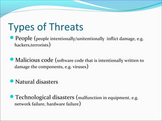 Types of Threats
People (people intentionally/unitentionally inflict damage, e.g.
hackers,terrorists)
Malicious code (software code that is intentionally written to
damage the components, e.g. viruses)
Natural disasters
Technological disasters (malfunction in equipment, e.g.
network failure, hardware failure)
 