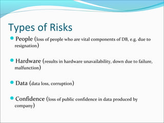 Types of Risks
People (loss of people who are vital components of DB, e.g. due to
resignation)
Hardware (results in hardware unavailability, down due to failure,
malfunction)
Data (data loss, corruption)
Confidence (loss of public confidence in data produced by
company)
 