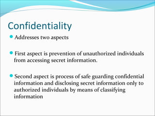 Confidentiality
Addresses two aspects
First aspect is prevention of unauthorized individuals
from accessing secret information.
Second aspect is process of safe guarding confidential
information and disclosing secret information only to
authorized individuals by means of classifying
information
 