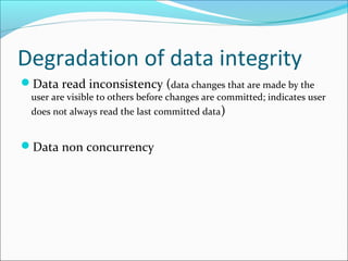 Degradation of data integrity
Data read inconsistency (data changes that are made by the
user are visible to others before changes are committed; indicates user
does not always read the last committed data)
Data non concurrency
 