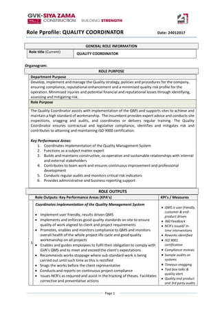 Page 1
Role Pprofile: QUALITY COORDINATOR Date: 24012017
GENERAL ROLE INFORMATION
Role title (Current) QUALITY COORDINATOR
Organogram:
ROLE PURPOSE
Department Purpose
Develop, implement and manage the Quality strategy, policies and procedures for the company,
ensuring compliance, reputational enhancement and a minimised quality risk profile for the
operation. Minimised injuries and potential financial and reputational losses through identifying,
assessing and mitigating risk.
Role Purpose
The Quality Coordinator assists with implementation of the QMS and supports sites to achieve and
maintain a high standard of workmanship. The incumbent provides expert advice and conducts site
inspections, snagging and audits, and coordinates or delivers regular training. The Quality
Coordinator ensures contractual and legislative compliance, identifies and mitigates risk and
contributes to attaining and maintaining ISO 9000 certification.
Key Performance Areas:
1. Coordinates implementation of the Quality Management System
2. Functions as a subject matter expert
3. Builds and maintains constructive, co-operative and sustainable relationships with internal
and external stakeholders
4. Contributes to team work and ensures continuous improvement and professional
development
5. Conducts regular audits and monitors critical risk indicators
6. Provides administrative and business reporting support
ROLE OUTPUTS
Role Outputs: Key Performance Areas (KPA’s) KPI's / Measures
1.
Coordinates implementation of the Quality Management System
 Implement user friendly, results driven QMS
 Implements and enforces good quality standards on site to ensure
quality of work aligned to client and project requirements
 Promotes, enables and monitors compliance to QMS and monitors
overall health of the whole project life cycle and good quality
workmanship on all projects
 Enables and guides employees to fulfil their obligation to comply with
GVK's QMS and to meet and exceed the client’s expectations
 Recommends works stoppage where sub-standard work is being
carried out until such time as this is rectified
 Snags the works before the client representative
 Conducts and reports on continuous project compliance
 Issues NCR's as required and assist in the tracking of theses. Facilitates
corrective and preventative actions
 QMS is user friendly,
customer & end-
product driven
 360 Feedback
 NCR's issued/ in-
time interventions
 Reworks identified
 ISO 9001
certification
 Compliance reviews
 Sample audits on
systems
 Timeous snagging
 Tool box talks &
quality alert
 Quality end product
and 3rd party audits
 