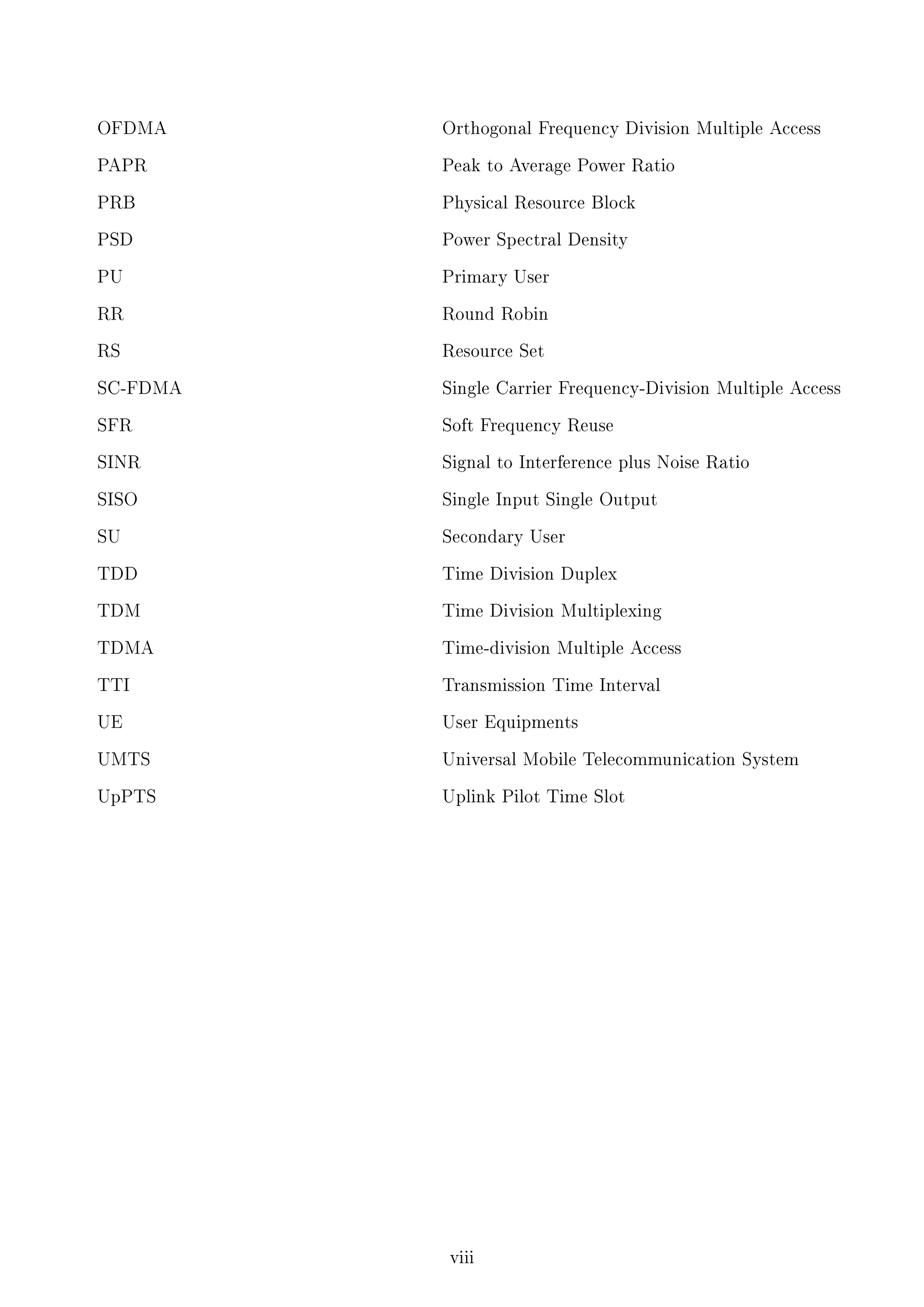 OFDMA

Orthogonal Frequency Division Multiple Access

PAPR

Peak to Average Power Ratio

PRB

Physical Resource Block

PSD

Power Spectral Density

PU

Primary User

RR

Round Robin

RS

Resource Set

SC-FDMA

Single Carrier Frequency-Division Multiple Access

SFR

Soft Frequency Reuse

SINR

Signal to Interference plus Noise Ratio

SISO

Single Input Single Output

SU

Secondary User

TDD

Time Division Duplex

TDM

Time Division Multiplexing

TDMA

Time-division Multiple Access

TTI

Transmission Time Interval

UE

User Equipments

UMTS

Universal Mobile Telecommunication System

UpPTS

Uplink Pilot Time Slot

viii

 