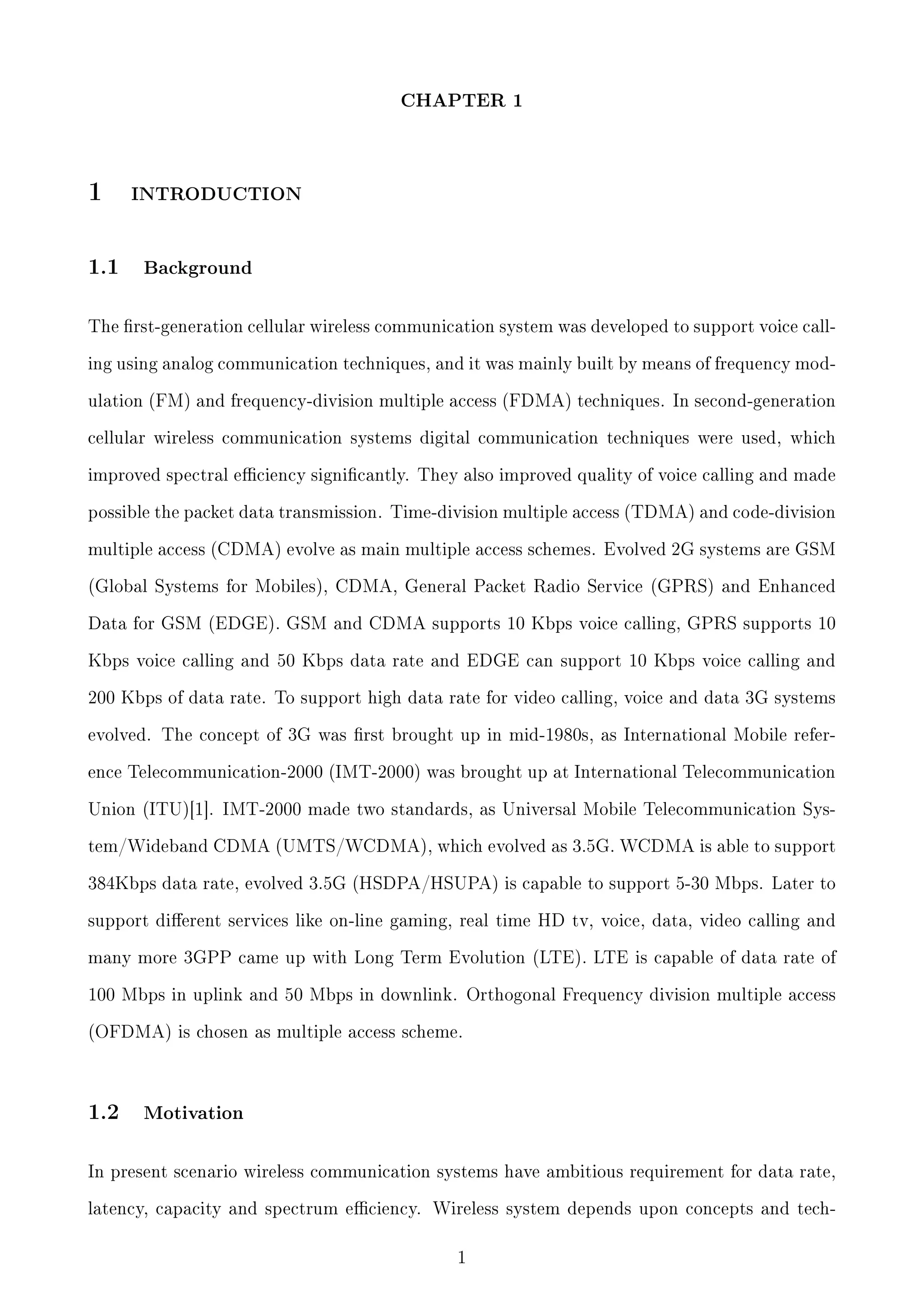 CHAPTER 1

1
1.1

INTRODUCTION

Background

The rst-generation cellular wireless communication system was developed to support voice calling using analog communication techniques, and it was mainly built by means of frequency modulation (FM) and frequency-division multiple access (FDMA) techniques. In second-generation
cellular wireless communication systems digital communication techniques were used, which
improved spectral eciency signicantly. They also improved quality of voice calling and made
possible the packet data transmission. Time-division multiple access (TDMA) and code-division
multiple access (CDMA) evolve as main multiple access schemes. Evolved 2G systems are GSM
(Global Systems for Mobiles), CDMA, General Packet Radio Service (GPRS) and Enhanced
Data for GSM (EDGE). GSM and CDMA supports 10 Kbps voice calling, GPRS supports 10
Kbps voice calling and 50 Kbps data rate and EDGE can support 10 Kbps voice calling and
200 Kbps of data rate. To support high data rate for video calling, voice and data 3G systems
evolved. The concept of 3G was rst brought up in mid-1980s, as International Mobile reference Telecommunication-2000 (IMT-2000) was brought up at International Telecommunication
Union (ITU)[1]. IMT-2000 made two standards, as Universal Mobile Telecommunication System/Wideband CDMA (UMTS/WCDMA), which evolved as 3.5G. WCDMA is able to support
384Kbps data rate, evolved 3.5G (HSDPA/HSUPA) is capable to support 5-30 Mbps. Later to
support dierent services like on-line gaming, real time HD tv, voice, data, video calling and
many more 3GPP came up with Long Term Evolution (LTE). LTE is capable of data rate of
100 Mbps in uplink and 50 Mbps in downlink. Orthogonal Frequency division multiple access
(OFDMA) is chosen as multiple access scheme.

1.2

Motivation

In present scenario wireless communication systems have ambitious requirement for data rate,
latency, capacity and spectrum eciency. Wireless system depends upon concepts and tech-

1

 