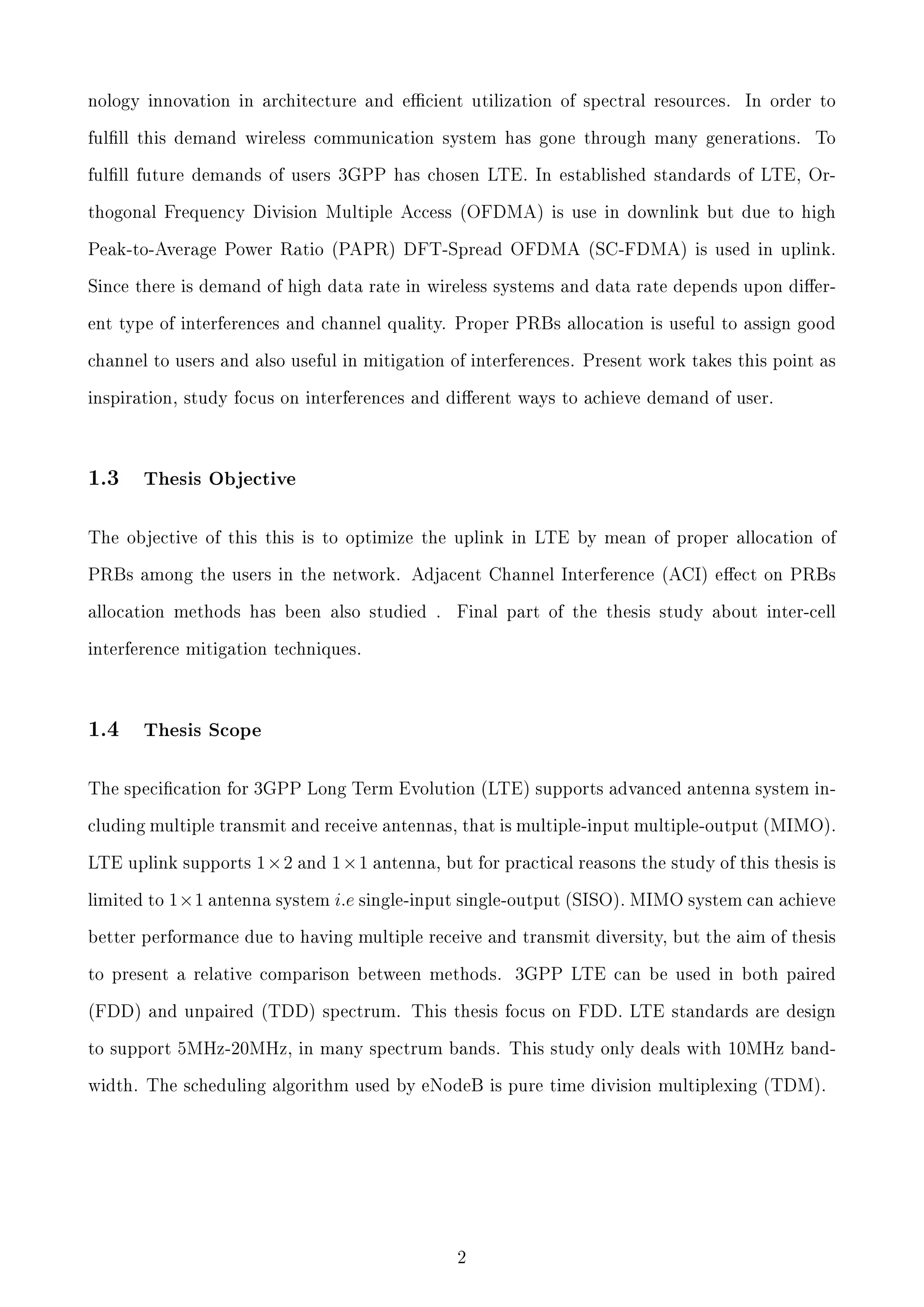 nology innovation in architecture and ecient utilization of spectral resources.

In order to

fulll this demand wireless communication system has gone through many generations.

To

fulll future demands of users 3GPP has chosen LTE. In established standards of LTE, Orthogonal Frequency Division Multiple Access (OFDMA) is use in downlink but due to high
Peak-to-Average Power Ratio (PAPR) DFT-Spread OFDMA (SC-FDMA) is used in uplink.
Since there is demand of high data rate in wireless systems and data rate depends upon dierent type of interferences and channel quality. Proper PRBs allocation is useful to assign good
channel to users and also useful in mitigation of interferences. Present work takes this point as
inspiration, study focus on interferences and dierent ways to achieve demand of user.

1.3

Thesis Objective

The objective of this this is to optimize the uplink in LTE by mean of proper allocation of
PRBs among the users in the network. Adjacent Channel Interference (ACI) eect on PRBs
allocation methods has been also studied .

Final part of the thesis study about inter-cell

interference mitigation techniques.

1.4

Thesis Scope

The specication for 3GPP Long Term Evolution (LTE) supports advanced antenna system including multiple transmit and receive antennas, that is multiple-input multiple-output (MIMO).
LTE uplink supports
limited to

1×2 and 1×1 antenna, but for practical reasons the study of this thesis is

1×1 antenna system i.e single-input single-output (SISO). MIMO system can achieve

better performance due to having multiple receive and transmit diversity, but the aim of thesis
to present a relative comparison between methods.

3GPP LTE can be used in both paired

(FDD) and unpaired (TDD) spectrum. This thesis focus on FDD. LTE standards are design
to support 5MHz-20MHz, in many spectrum bands. This study only deals with 10MHz bandwidth. The scheduling algorithm used by eNodeB is pure time division multiplexing (TDM).

2

 