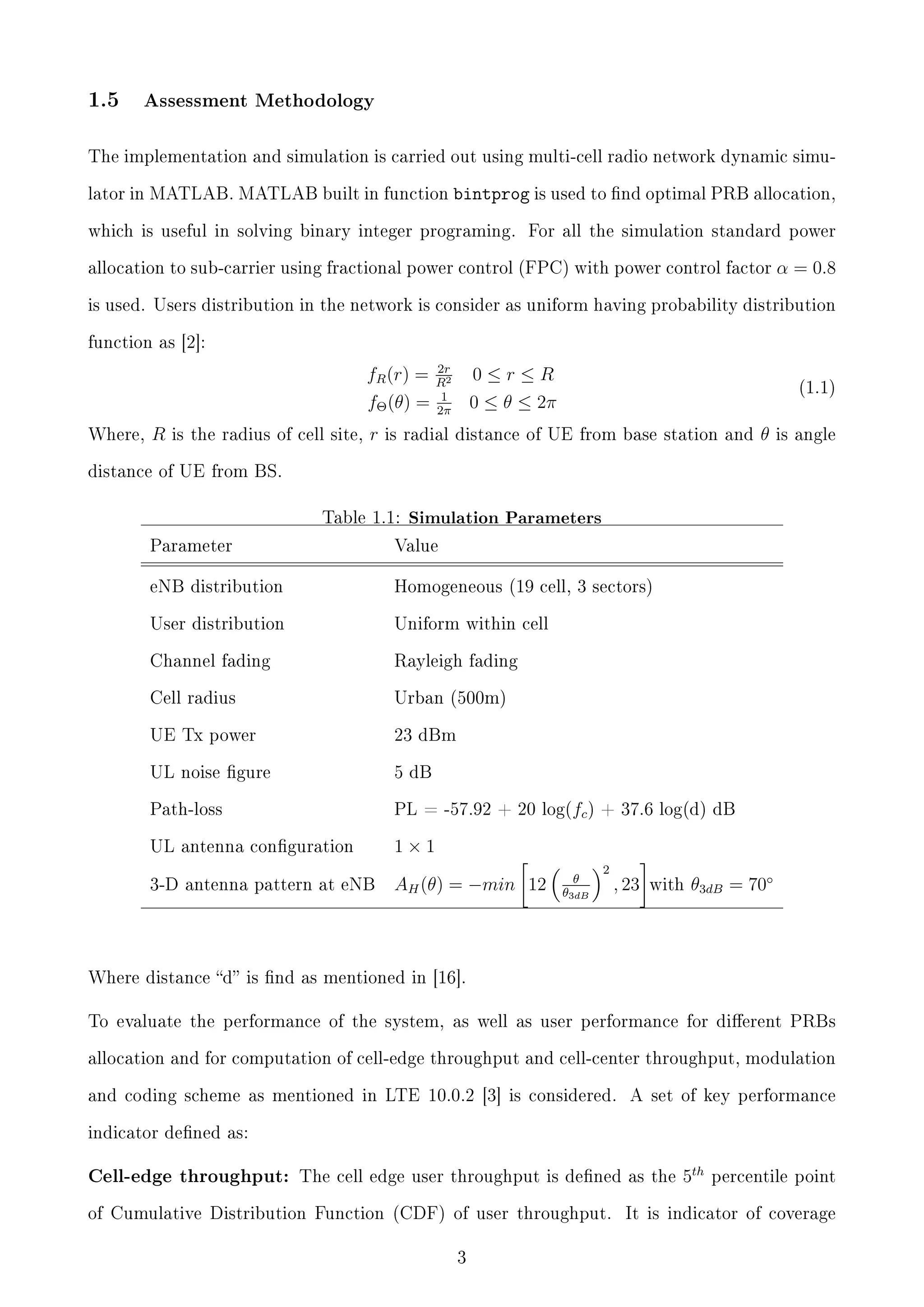 1.5

Assessment Methodology

The implementation and simulation is carried out using multi-cell radio network dynamic simulator in MATLAB. MATLAB built in function

bintprog is used to nd optimal PRB allocation,

which is useful in solving binary integer programing.

For all the simulation standard power

allocation to sub-carrier using fractional power control (FPC) with power control factor

α = 0.8

is used. Users distribution in the network is consider as uniform having probability distribution
function as [2]:

fR (r) =
fΘ (θ) =
Where,

R

is the radius of cell site,

r

2r
R2
1
2π

0≤r≤R
0 ≤ θ ≤ 2π

(1.1)

is radial distance of UE from base station and

θ

is angle

distance of UE from BS.

Table 1.1:

Simulation Parameters

Parameter

Value

eNB distribution

Homogeneous (19 cell, 3 sectors)

User distribution

Uniform within cell

Channel fading

Rayleigh fading

Cell radius

Urban (500m)

UE Tx power

23 dBm

UL noise gure

5 dB

Path-loss

PL = -57.92 + 20 log(fc ) + 37.6 log(d) dB

UL antenna conguration

1×1

3-D antenna pattern at eNB

AH (θ) = −min 12

θ

2

θ3dB

, 23

with

θ3dB = 70◦

Where distance d is nd as mentioned in [16].
To evaluate the performance of the system, as well as user performance for dierent PRBs
allocation and for computation of cell-edge throughput and cell-center throughput, modulation
and coding scheme as mentioned in LTE 10.0.2 [3] is considered.

A set of key performance

indicator dened as:

Cell-edge throughput: The cell edge user throughput is dened as the
of Cumulative Distribution Function (CDF) of user throughput.
3

5th

percentile point

It is indicator of coverage

 