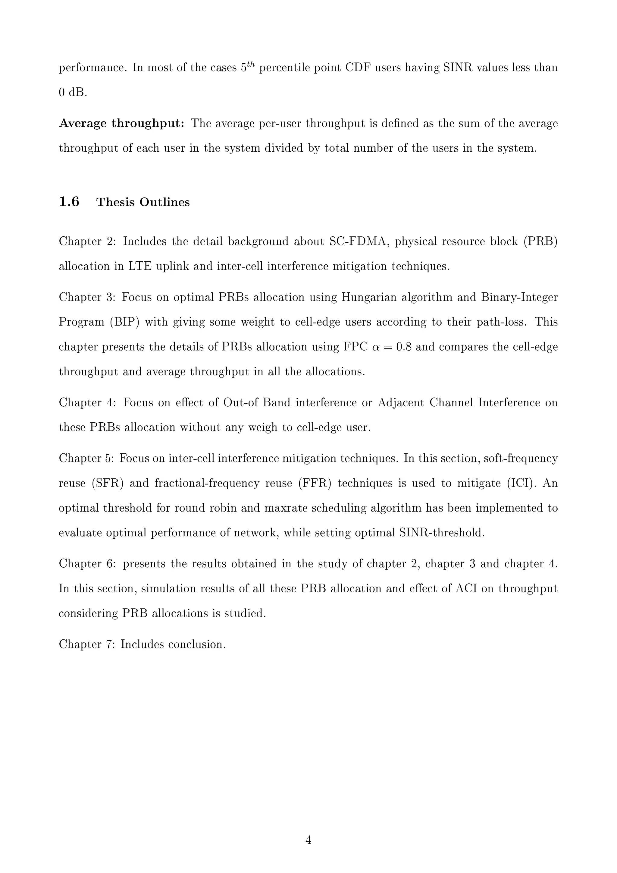 performance. In most of the cases

5th

percentile point CDF users having SINR values less than

0 dB.

Average throughput: The average per-user throughput is dened as the sum of the average
throughput of each user in the system divided by total number of the users in the system.

1.6

Thesis Outlines

Chapter 2: Includes the detail background about SC-FDMA, physical resource block (PRB)
allocation in LTE uplink and inter-cell interference mitigation techniques.

Chapter 3: Focus on optimal PRBs allocation using Hungarian algorithm and Binary-Integer
Program (BIP) with giving some weight to cell-edge users according to their path-loss. This
chapter presents the details of PRBs allocation using FPC

α = 0.8

and compares the cell-edge

throughput and average throughput in all the allocations.

Chapter 4: Focus on eect of Out-of Band interference or Adjacent Channel Interference on
these PRBs allocation without any weigh to cell-edge user.

Chapter 5: Focus on inter-cell interference mitigation techniques. In this section, soft-frequency
reuse (SFR) and fractional-frequency reuse (FFR) techniques is used to mitigate (ICI). An
optimal threshold for round robin and maxrate scheduling algorithm has been implemented to
evaluate optimal performance of network, while setting optimal SINR-threshold.

Chapter 6: presents the results obtained in the study of chapter 2, chapter 3 and chapter 4.
In this section, simulation results of all these PRB allocation and eect of ACI on throughput
considering PRB allocations is studied.

Chapter 7: Includes conclusion.

4

 