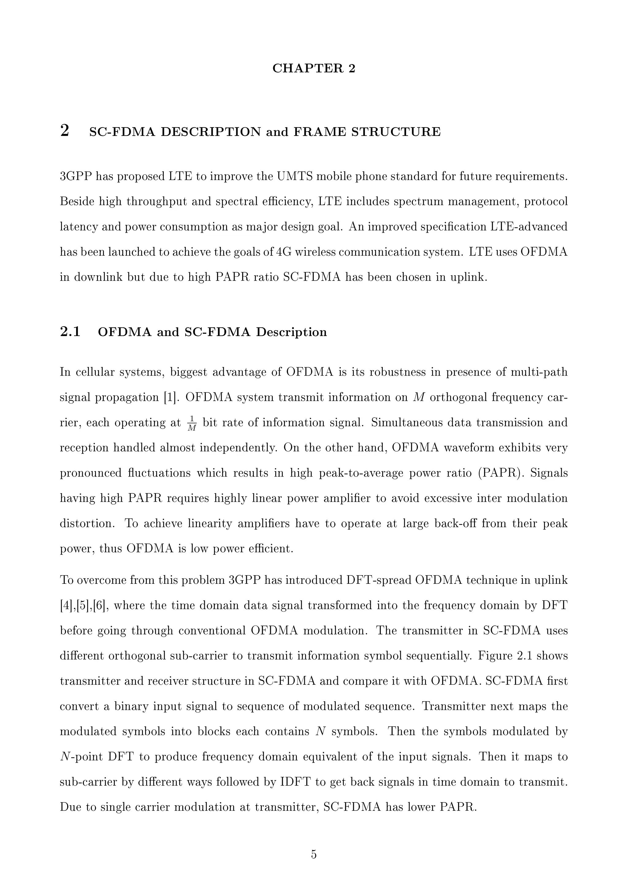 CHAPTER 2

2

SC-FDMA DESCRIPTION and FRAME STRUCTURE

3GPP has proposed LTE to improve the UMTS mobile phone standard for future requirements.
Beside high throughput and spectral eciency, LTE includes spectrum management, protocol
latency and power consumption as major design goal. An improved specication LTE-advanced
has been launched to achieve the goals of 4G wireless communication system. LTE uses OFDMA
in downlink but due to high PAPR ratio SC-FDMA has been chosen in uplink.

2.1

OFDMA and SC-FDMA Description

In cellular systems, biggest advantage of OFDMA is its robustness in presence of multi-path
signal propagation [1]. OFDMA system transmit information on
rier, each operating at

M

orthogonal frequency car-

1
bit rate of information signal. Simultaneous data transmission and
M

reception handled almost independently. On the other hand, OFDMA waveform exhibits very
pronounced uctuations which results in high peak-to-average power ratio (PAPR). Signals
having high PAPR requires highly linear power amplier to avoid excessive inter modulation
distortion.

To achieve linearity ampliers have to operate at large back-o from their peak

power, thus OFDMA is low power ecient.

To overcome from this problem 3GPP has introduced DFT-spread OFDMA technique in uplink
[4],[5],[6], where the time domain data signal transformed into the frequency domain by DFT
before going through conventional OFDMA modulation. The transmitter in SC-FDMA uses
dierent orthogonal sub-carrier to transmit information symbol sequentially. Figure 2.1 shows
transmitter and receiver structure in SC-FDMA and compare it with OFDMA. SC-FDMA rst
convert a binary input signal to sequence of modulated sequence. Transmitter next maps the
modulated symbols into blocks each contains

N -point

N

symbols.

Then the symbols modulated by

DFT to produce frequency domain equivalent of the input signals. Then it maps to

sub-carrier by dierent ways followed by IDFT to get back signals in time domain to transmit.
Due to single carrier modulation at transmitter, SC-FDMA has lower PAPR.

5

 