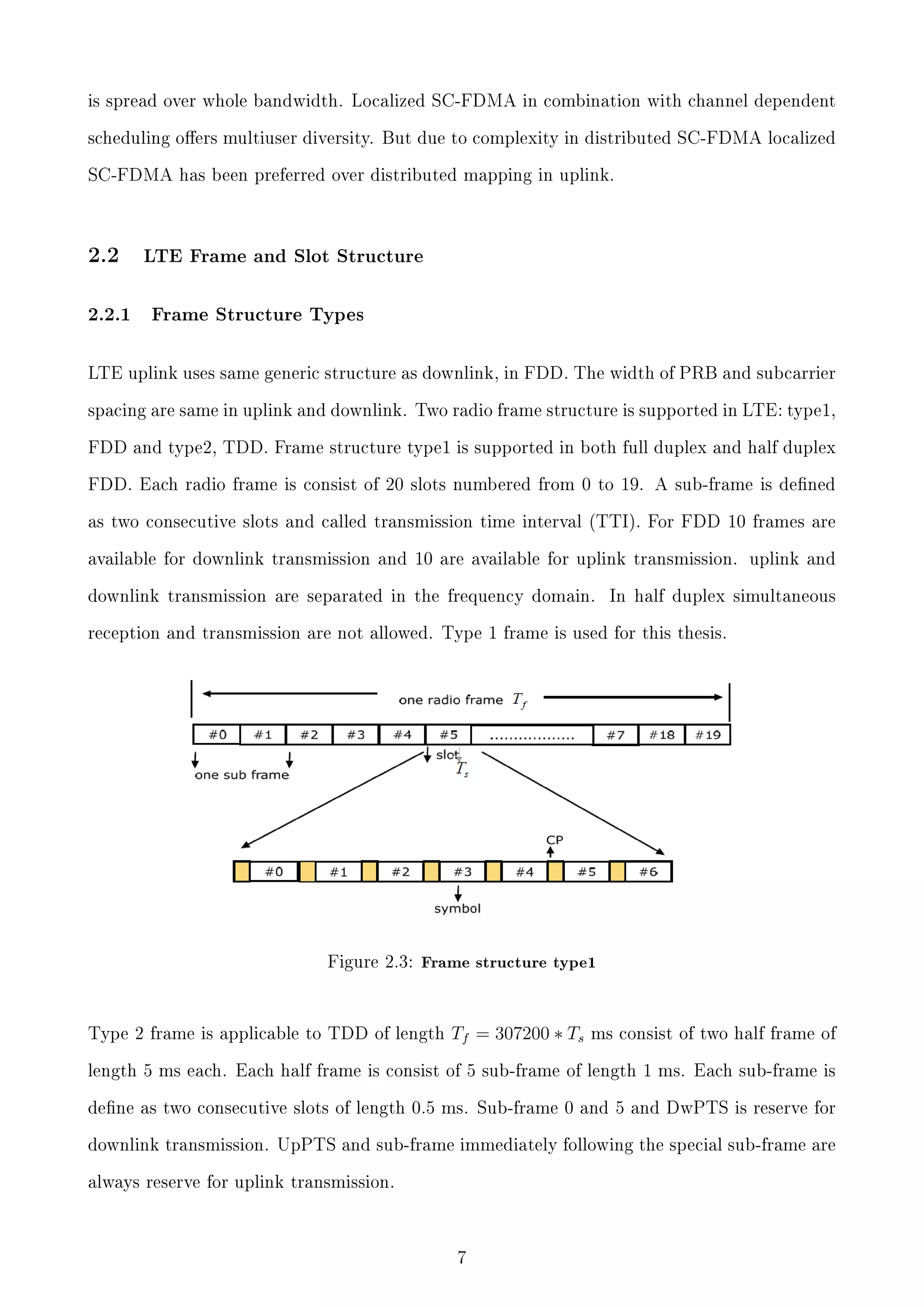 is spread over whole bandwidth. Localized SC-FDMA in combination with channel dependent
scheduling oers multiuser diversity. But due to complexity in distributed SC-FDMA localized
SC-FDMA has been preferred over distributed mapping in uplink.

2.2

2.2.1

LTE Frame and Slot Structure

Frame Structure Types

LTE uplink uses same generic structure as downlink, in FDD. The width of PRB and subcarrier
spacing are same in uplink and downlink. Two radio frame structure is supported in LTE: type1,
FDD and type2, TDD. Frame structure type1 is supported in both full duplex and half duplex
FDD. Each radio frame is consist of 20 slots numbered from 0 to 19. A sub-frame is dened
as two consecutive slots and called transmission time interval (TTI). For FDD 10 frames are
available for downlink transmission and 10 are available for uplink transmission. uplink and
downlink transmission are separated in the frequency domain.

In half duplex simultaneous

reception and transmission are not allowed. Type 1 frame is used for this thesis.

Figure 2.3: Frame structure type1

Type 2 frame is applicable to TDD of length

Tf = 307200 ∗ Ts

ms consist of two half frame of

length 5 ms each. Each half frame is consist of 5 sub-frame of length 1 ms. Each sub-frame is
dene as two consecutive slots of length 0.5 ms. Sub-frame 0 and 5 and DwPTS is reserve for
downlink transmission. UpPTS and sub-frame immediately following the special sub-frame are
always reserve for uplink transmission.

7

 