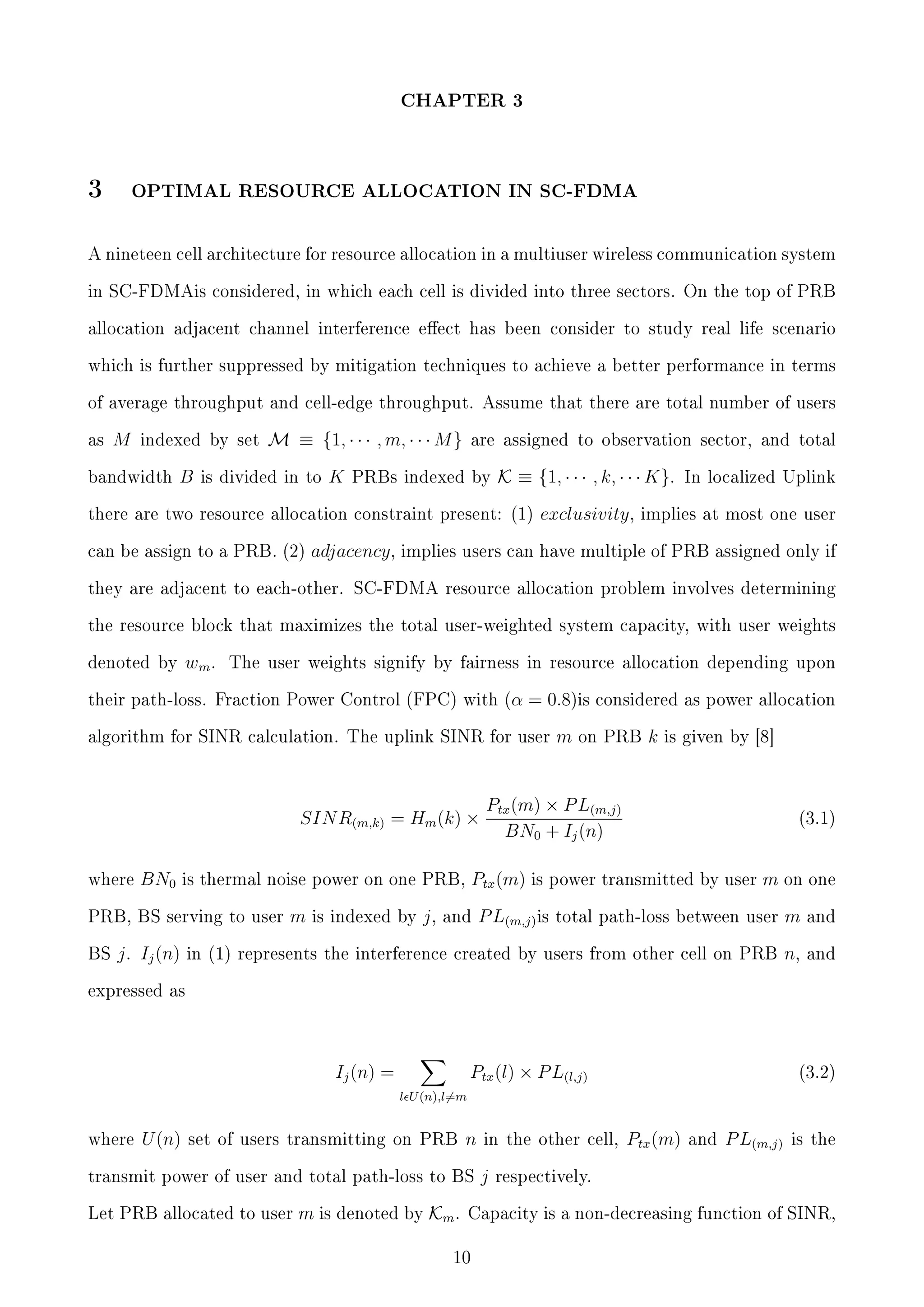 CHAPTER 3

3

OPTIMAL RESOURCE ALLOCATION IN SC-FDMA

A nineteen cell architecture for resource allocation in a multiuser wireless communication system
in SC-FDMAis considered, in which each cell is divided into three sectors. On the top of PRB
allocation adjacent channel interference eect has been consider to study real life scenario
which is further suppressed by mitigation techniques to achieve a better performance in terms
of average throughput and cell-edge throughput. Assume that there are total number of users
as

M

indexed by set

bandwidth

B

M ≡ {1, · · · , m, · · · M }

is divided in to

K

are assigned to observation sector, and total

PRBs indexed by

K ≡ {1, · · · , k, · · · K}.

there are two resource allocation constraint present: (1)
can be assign to a PRB. (2)

exclusivity ,

In localized Uplink

implies at most one user

adjacency , implies users can have multiple of PRB assigned only if

they are adjacent to each-other. SC-FDMA resource allocation problem involves determining
the resource block that maximizes the total user-weighted system capacity, with user weights
denoted by

wm .

The user weights signify by fairness in resource allocation depending upon

their path-loss. Fraction Power Control (FPC) with (α

= 0.8)is

algorithm for SINR calculation. The uplink SINR for user

SIN R(m,k) = Hm (k) ×
where

BN0

BS

j . Ij (n)

k

is given by [8]

Ptx (m) × P L(m,j)
BN0 + Ij (n)

(3.1)

total path-loss between user

m

and

in (1) represents the interference created by users from other cell on PRB

n,

and

PRB, BS serving to user

is indexed by

j,

on PRB

Ptx (m) is power transmitted by user m on one

is thermal noise power on one PRB,

m

m

considered as power allocation

and

P L(m,j) is

expressed as

Ptx (l) × P L(l,j)

Ij (n) =

(3.2)

l U (n),l=m
where

U (n)

set of users transmitting on PRB

n

transmit power of user and total path-loss to BS
Let PRB allocated to user

m is denoted by Km .

in the other cell,

j

Ptx (m)

and

P L(m,j)

is the

respectively.

Capacity is a non-decreasing function of SINR,

10

 