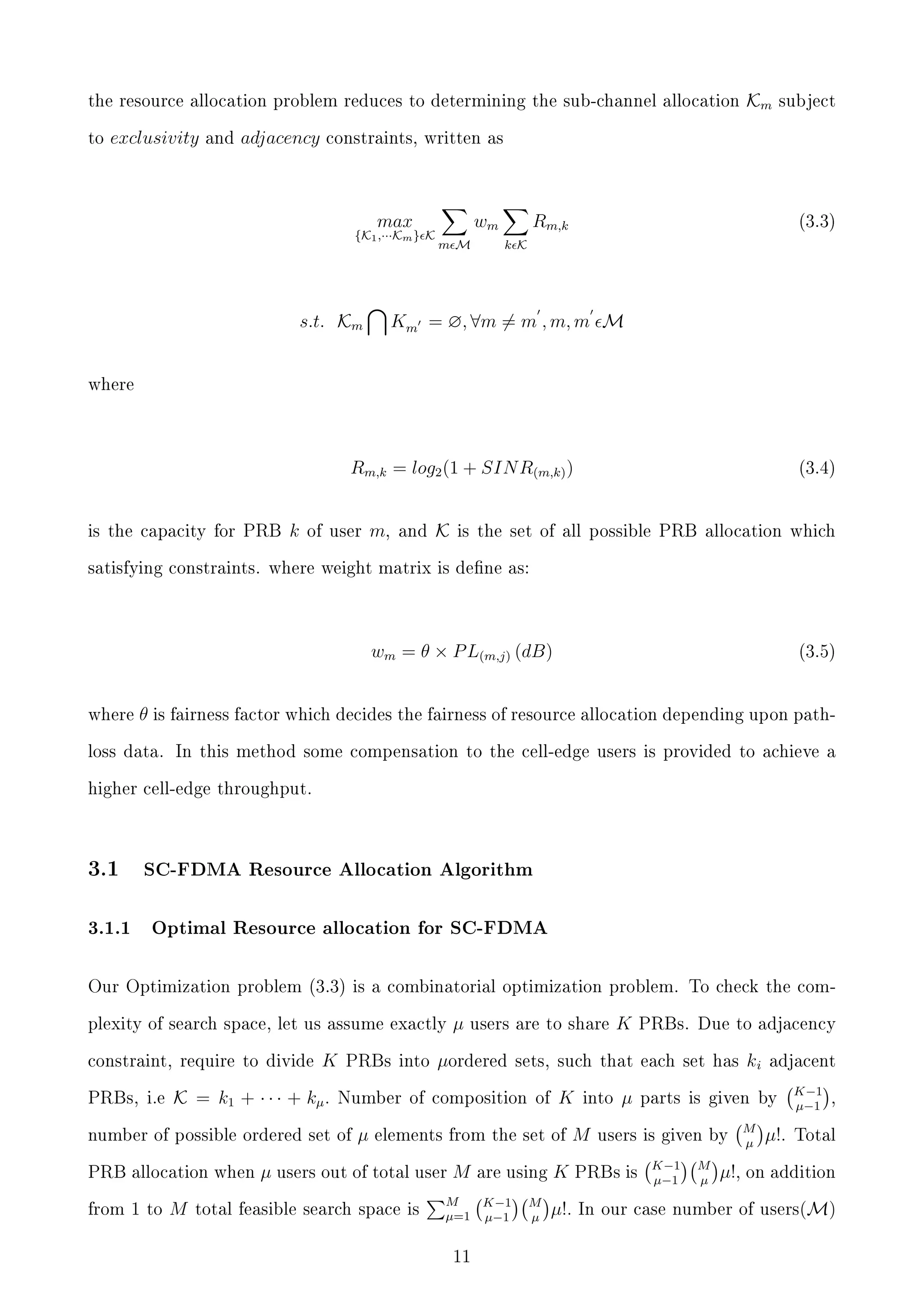 the resource allocation problem reduces to determining the sub-channel allocation
to

exclusivity

and

adjacency

Km

subject

constraints, written as

max

{K1 ,···Km } K

s.t. Km

wm
m M

Rm,k

(3.3)

k K

Km = ∅, ∀m = m , m, m M

where

Rm,k = log2 (1 + SIN R(m,k) )
is the capacity for PRB

k

of user

m,

and

K

(3.4)

is the set of all possible PRB allocation which

satisfying constraints. where weight matrix is dene as:

wm = θ × P L(m,j) (dB)
where

(3.5)

θ is fairness factor which decides the fairness of resource allocation depending upon path-

loss data. In this method some compensation to the cell-edge users is provided to achieve a
higher cell-edge throughput.

3.1

3.1.1

SC-FDMA Resource Allocation Algorithm

Optimal Resource allocation for SC-FDMA

Our Optimization problem (3.3) is a combinatorial optimization problem. To check the complexity of search space, let us assume exactly
constraint, require to divide
PRBs, i.e

K

K = k1 + · · · + kµ .

PRBs into

from 1 to

M

users are to share

µordered

µ

K

elements from the set of

µ users out of total user M

total feasible search space is

are using

M
K−1
µ=1 µ−1
11

K

PRBs. Due to adjacency

sets, such that each set has

Number of composition of

number of possible ordered set of
PRB allocation when

µ

M
µ

into

M

µ

ki

adjacent

parts is given by

users is given by

K−1
µ−1

M
µ

M
µ

µ!.

K−1
,
µ−1
Total

K

PRBs is

µ!, on addition

µ!.

In our case number of users(M)

 