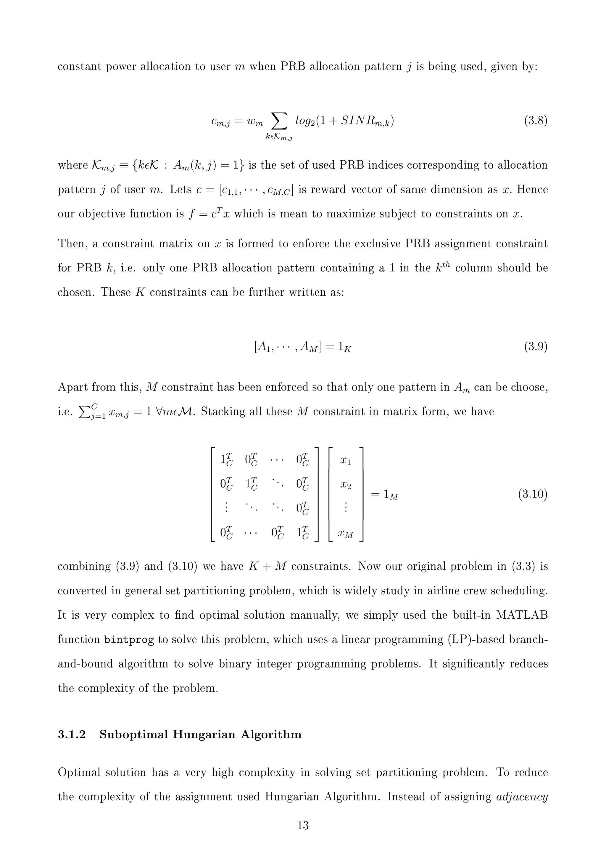 constant power allocation to user

m

when PRB allocation pattern

cm,j = wm

j

is being used, given by:

log2 (1 + SIN Rm,k )

(3.8)

k Km,j
where

Km,j ≡ {k K : Am (k, j) = 1}
j

pattern

of user

m.

Lets

our objective function is

c = [c1,1 , · · · , cM,C ]

f = cT x

Then, a constraint matrix on

k,

for PRB

is the set of used PRB indices corresponding to allocation

x

is reward vector of same dimension as

which is mean to maximize subject to constraints on

K

k th

i.e.

C
j=1

x.

column should be

constraints can be further written as:

[A1 , · · · , AM ] = 1K
Apart from this,

Hence

is formed to enforce the exclusive PRB assignment constraint

i.e. only one PRB allocation pattern containing a 1 in the

chosen. These

x.

M

(3.9)

constraint has been enforced so that only one pattern in

xm,j = 1 ∀m M.

Stacking all these



1T
C

M

0T
C

0T
C

···


 0T 1T . . . 0T
C
C
 C
 .
..
..
 .
.
.
0T
 .
C

0T · · · 0T 1T
C
C
C
combining (3.9) and (3.10) we have

K+M

Am

can be choose,

constraint in matrix form, we have



  x1

  x2

 .
 .
 .

xM






 = 1M




(3.10)

constraints. Now our original problem in (3.3) is

converted in general set partitioning problem, which is widely study in airline crew scheduling.
It is very complex to nd optimal solution manually, we simply used the built-in MATLAB
function

bintprog to solve this problem,

which uses a linear programming (LP)-based branch-

and-bound algorithm to solve binary integer programming problems. It signicantly reduces
the complexity of the problem.

3.1.2

Suboptimal Hungarian Algorithm

Optimal solution has a very high complexity in solving set partitioning problem.

To reduce

the complexity of the assignment used Hungarian Algorithm. Instead of assigning

adjacency

13

 