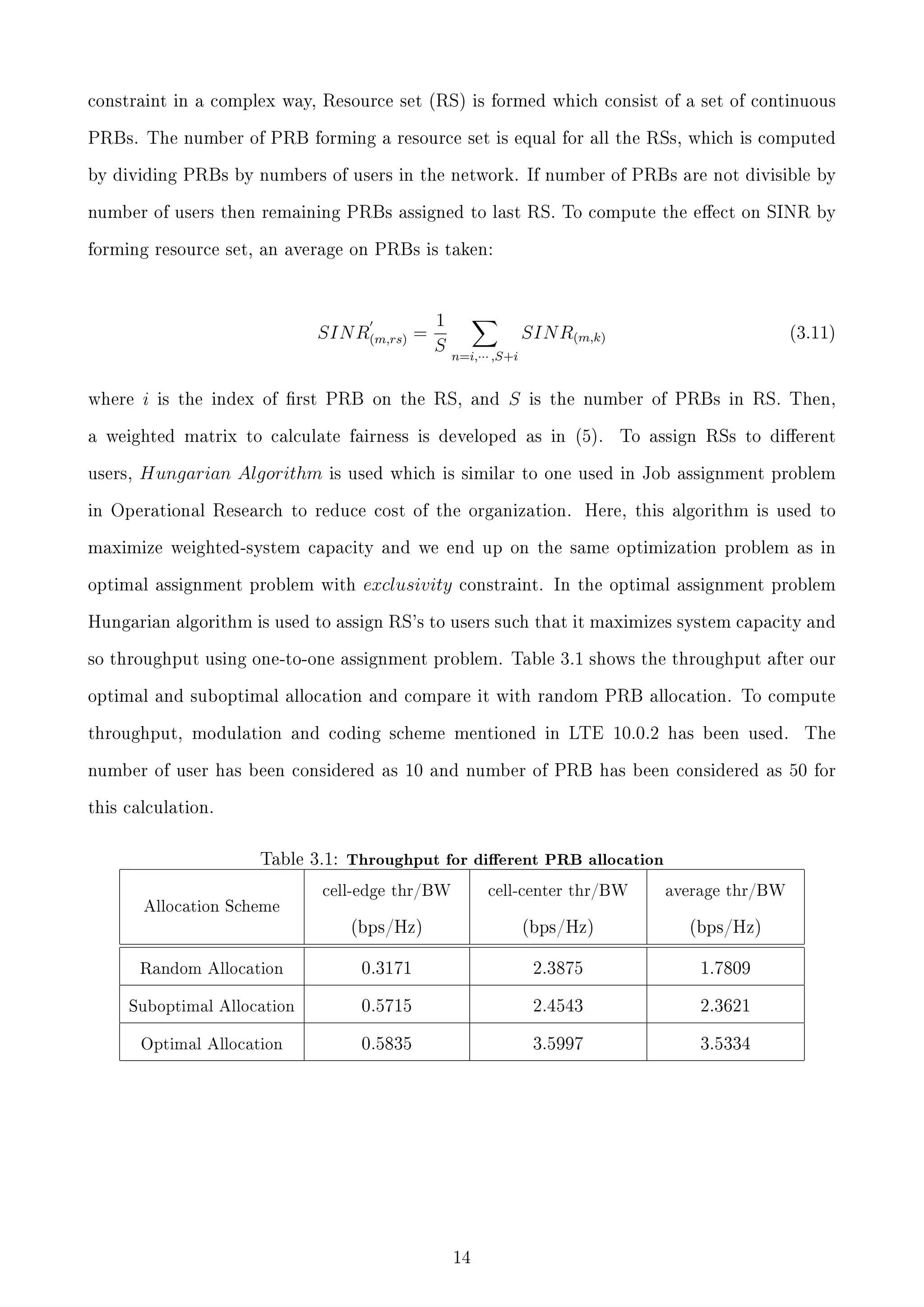 constraint in a complex way, Resource set (RS) is formed which consist of a set of continuous
PRBs. The number of PRB forming a resource set is equal for all the RSs, which is computed
by dividing PRBs by numbers of users in the network. If number of PRBs are not divisible by
number of users then remaining PRBs assigned to last RS. To compute the eect on SINR by
forming resource set, an average on PRBs is taken:

SIN R(m,rs) =

where

i

1
S

SIN R(m,k)
n=i,··· ,S+i

is the index of rst PRB on the RS, and

S

is the number of PRBs in RS. Then,

a weighted matrix to calculate fairness is developed as in (5).
users,

Hungarian Algorithm

(3.11)

To assign RSs to dierent

is used which is similar to one used in Job assignment problem

in Operational Research to reduce cost of the organization.

Here, this algorithm is used to

maximize weighted-system capacity and we end up on the same optimization problem as in
optimal assignment problem with

exclusivity

constraint. In the optimal assignment problem

Hungarian algorithm is used to assign RS's to users such that it maximizes system capacity and
so throughput using one-to-one assignment problem. Table 3.1 shows the throughput after our
optimal and suboptimal allocation and compare it with random PRB allocation. To compute
throughput, modulation and coding scheme mentioned in LTE 10.0.2 has been used.

The

number of user has been considered as 10 and number of PRB has been considered as 50 for
this calculation.

Table 3.1: Throughput for dierent PRB allocation

cell-edge thr/BW

cell-center thr/BW

average thr/BW

(bps/Hz)

(bps/Hz)

(bps/Hz)

Random Allocation

0.3171

2.3875

1.7809

Suboptimal Allocation

0.5715

2.4543

2.3621

Optimal Allocation

0.5835

3.5997

3.5334

Allocation Scheme

14

 