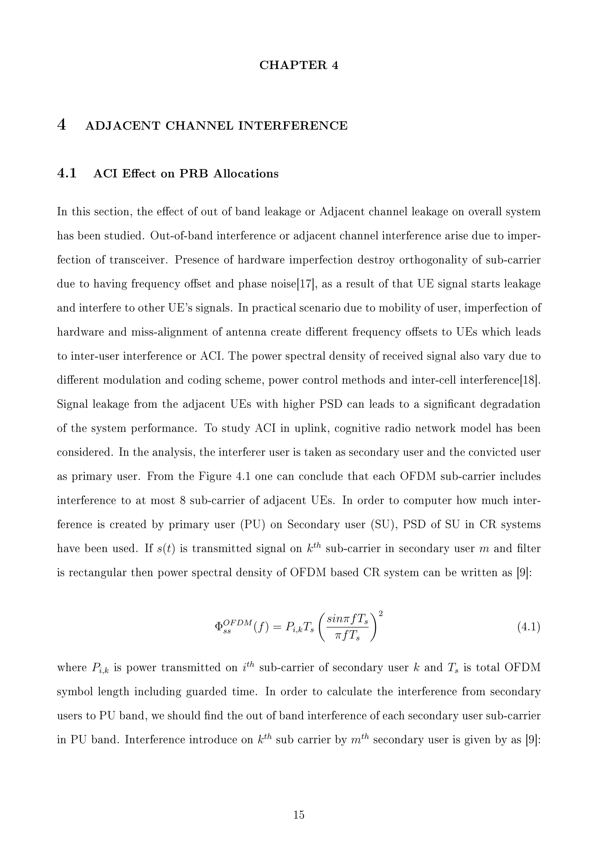 CHAPTER 4

4

ADJACENT CHANNEL INTERFERENCE

4.1

ACI Eect on PRB Allocations

In this section, the eect of out of band leakage or Adjacent channel leakage on overall system
has been studied. Out-of-band interference or adjacent channel interference arise due to imperfection of transceiver. Presence of hardware imperfection destroy orthogonality of sub-carrier
due to having frequency oset and phase noise[17], as a result of that UE signal starts leakage
and interfere to other UE's signals. In practical scenario due to mobility of user, imperfection of
hardware and miss-alignment of antenna create dierent frequency osets to UEs which leads
to inter-user interference or ACI. The power spectral density of received signal also vary due to
dierent modulation and coding scheme, power control methods and inter-cell interference[18].
Signal leakage from the adjacent UEs with higher PSD can leads to a signicant degradation
of the system performance. To study ACI in uplink, cognitive radio network model has been
considered. In the analysis, the interferer user is taken as secondary user and the convicted user
as primary user. From the Figure 4.1 one can conclude that each OFDM sub-carrier includes
interference to at most 8 sub-carrier of adjacent UEs. In order to computer how much interference is created by primary user (PU) on Secondary user (SU), PSD of SU in CR systems
have been used. If

s(t)

is transmitted signal on

k th

sub-carrier in secondary user

m

and lter

is rectangular then power spectral density of OFDM based CR system can be written as [9]:

ΦOF DM (f ) = Pi,k Ts
ss
where

Pi,k

is power transmitted on

ith

sinπf Ts
πf Ts

2
(4.1)

sub-carrier of secondary user

k

and

Ts

is total OFDM

symbol length including guarded time. In order to calculate the interference from secondary
users to PU band, we should nd the out of band interference of each secondary user sub-carrier
in PU band. Interference introduce on

k th

sub carrier by

15

mth

secondary user is given by as [9]:

 