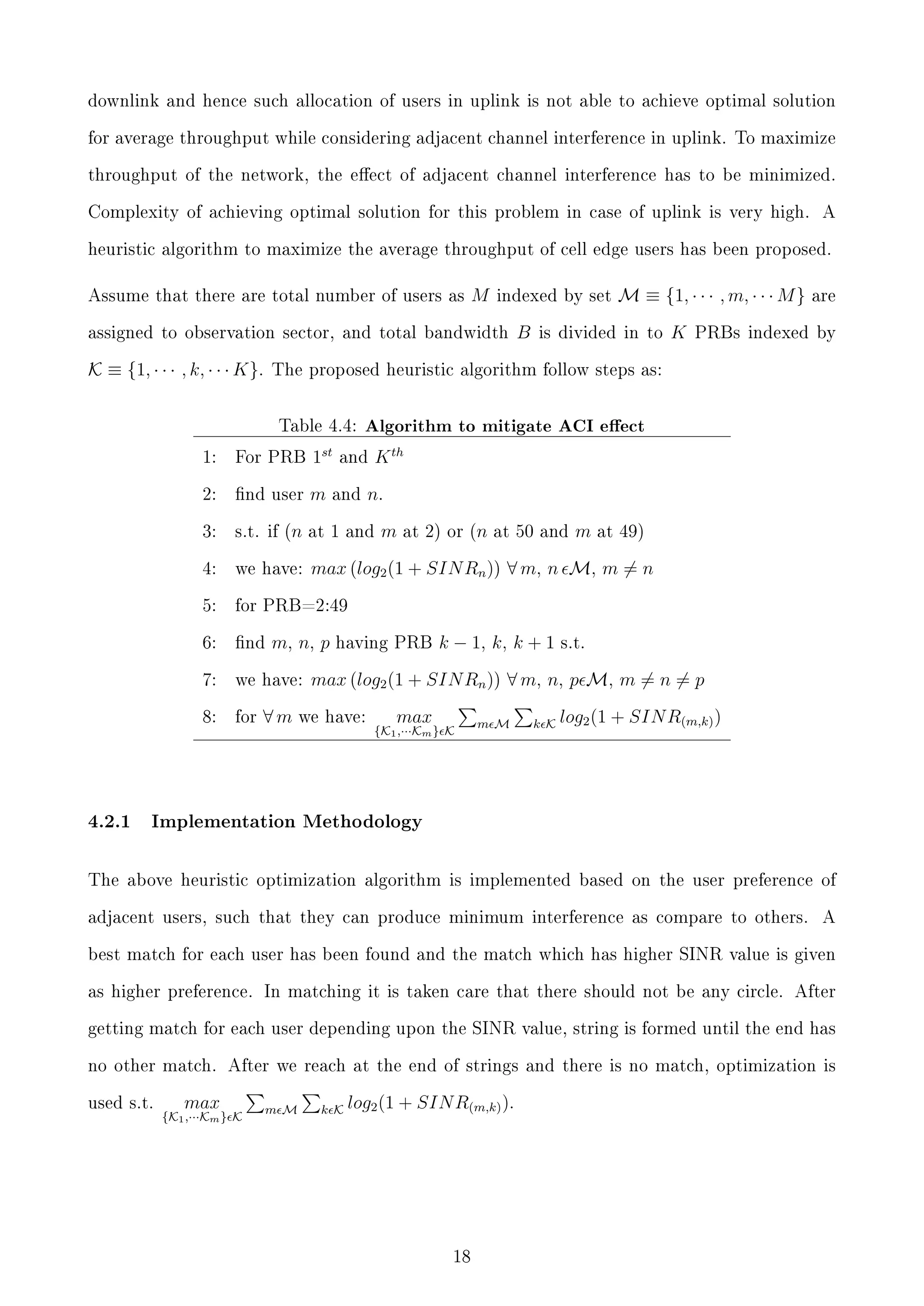 downlink and hence such allocation of users in uplink is not able to achieve optimal solution
for average throughput while considering adjacent channel interference in uplink. To maximize
throughput of the network, the eect of adjacent channel interference has to be minimized.
Complexity of achieving optimal solution for this problem in case of uplink is very high.

A

heuristic algorithm to maximize the average throughput of cell edge users has been proposed.

Assume that there are total number of users as

M

indexed by set

assigned to observation sector, and total bandwidth

K ≡ {1, · · · , k, · · · K}.

is divided in to

K

are

PRBs indexed by

The proposed heuristic algorithm follow steps as:

Table 4.4:

Algorithm to mitigate ACI eect

1:

For PRB

1st

2:

nd user

m

3:

s.t. if (n at 1 and

4:

we have:

5:

for PRB=2:49

6:

nd

7:

we have:

8:

4.2.1

B

M ≡ {1, · · · , m, · · · M }

for

and

K th

n.
m

at 2) or (n at 50 and

m

at 49)

max (log2 (1 + SIN Rn )) ∀ m, n M, m = n

m, n, p

∀m

and

having PRB

k − 1, k, k + 1

s.t.

max (log2 (1 + SIN Rn )) ∀ m, n, p M, m = n = p

we have:

max

{K1 ,···Km } K

m M

k K

log2 (1 + SIN R(m,k) )

Implementation Methodology

The above heuristic optimization algorithm is implemented based on the user preference of
adjacent users, such that they can produce minimum interference as compare to others.

A

best match for each user has been found and the match which has higher SINR value is given
as higher preference. In matching it is taken care that there should not be any circle. After
getting match for each user depending upon the SINR value, string is formed until the end has
no other match. After we reach at the end of strings and there is no match, optimization is
used s.t.

max

{K1 ,···Km } K

m M

k K

log2 (1 + SIN R(m,k) ).

18

 