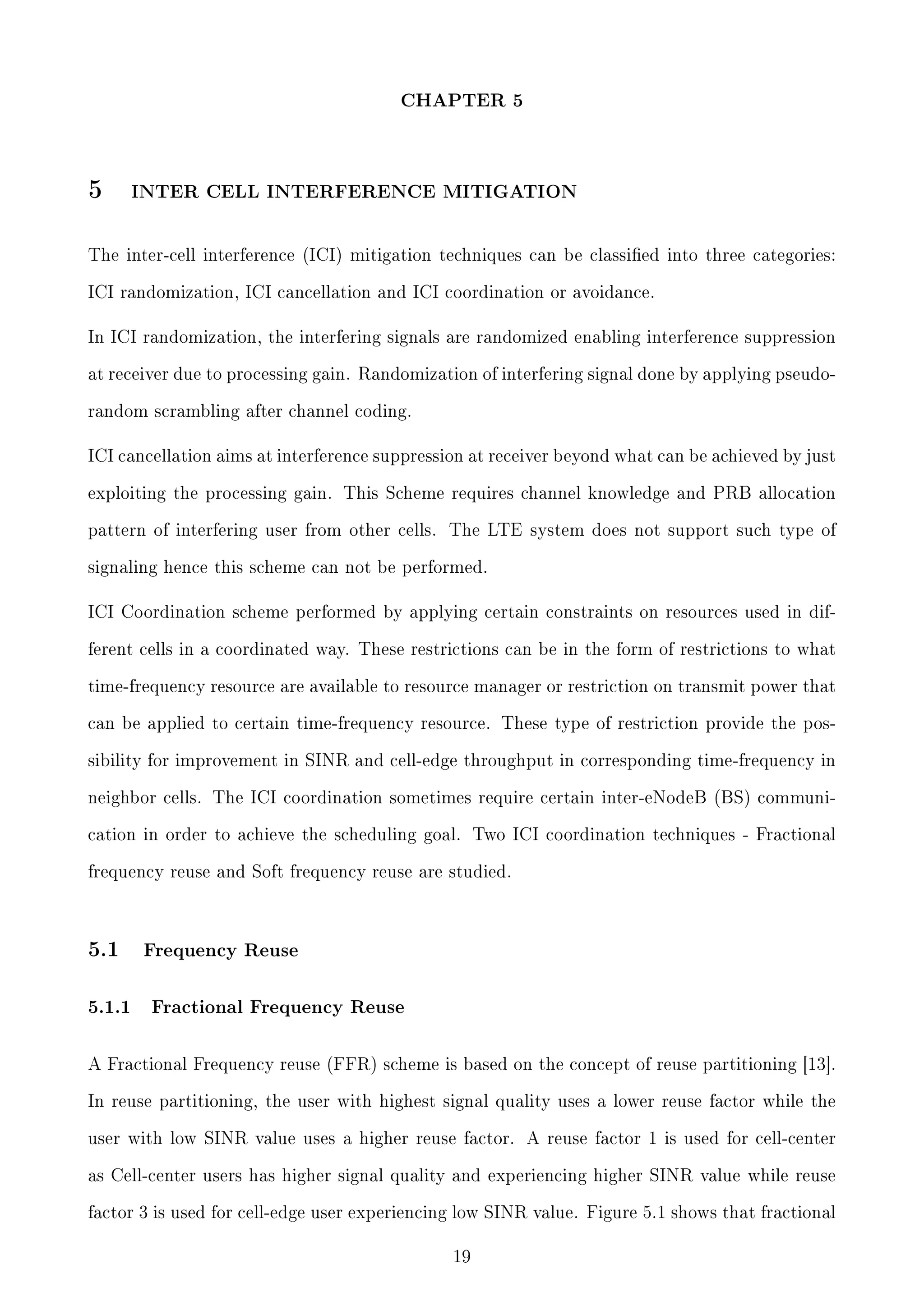 CHAPTER 5

5

INTER CELL INTERFERENCE MITIGATION

The inter-cell interference (ICI) mitigation techniques can be classied into three categories:
ICI randomization, ICI cancellation and ICI coordination or avoidance.
In ICI randomization, the interfering signals are randomized enabling interference suppression
at receiver due to processing gain. Randomization of interfering signal done by applying pseudorandom scrambling after channel coding.
ICI cancellation aims at interference suppression at receiver beyond what can be achieved by just
exploiting the processing gain. This Scheme requires channel knowledge and PRB allocation
pattern of interfering user from other cells.

The LTE system does not support such type of

signaling hence this scheme can not be performed.
ICI Coordination scheme performed by applying certain constraints on resources used in different cells in a coordinated way. These restrictions can be in the form of restrictions to what
time-frequency resource are available to resource manager or restriction on transmit power that
can be applied to certain time-frequency resource. These type of restriction provide the possibility for improvement in SINR and cell-edge throughput in corresponding time-frequency in
neighbor cells. The ICI coordination sometimes require certain inter-eNodeB (BS) communication in order to achieve the scheduling goal. Two ICI coordination techniques - Fractional
frequency reuse and Soft frequency reuse are studied.

5.1

5.1.1

Frequency Reuse

Fractional Frequency Reuse

A Fractional Frequency reuse (FFR) scheme is based on the concept of reuse partitioning [13].
In reuse partitioning, the user with highest signal quality uses a lower reuse factor while the
user with low SINR value uses a higher reuse factor. A reuse factor 1 is used for cell-center
as Cell-center users has higher signal quality and experiencing higher SINR value while reuse
factor 3 is used for cell-edge user experiencing low SINR value. Figure 5.1 shows that fractional
19

 