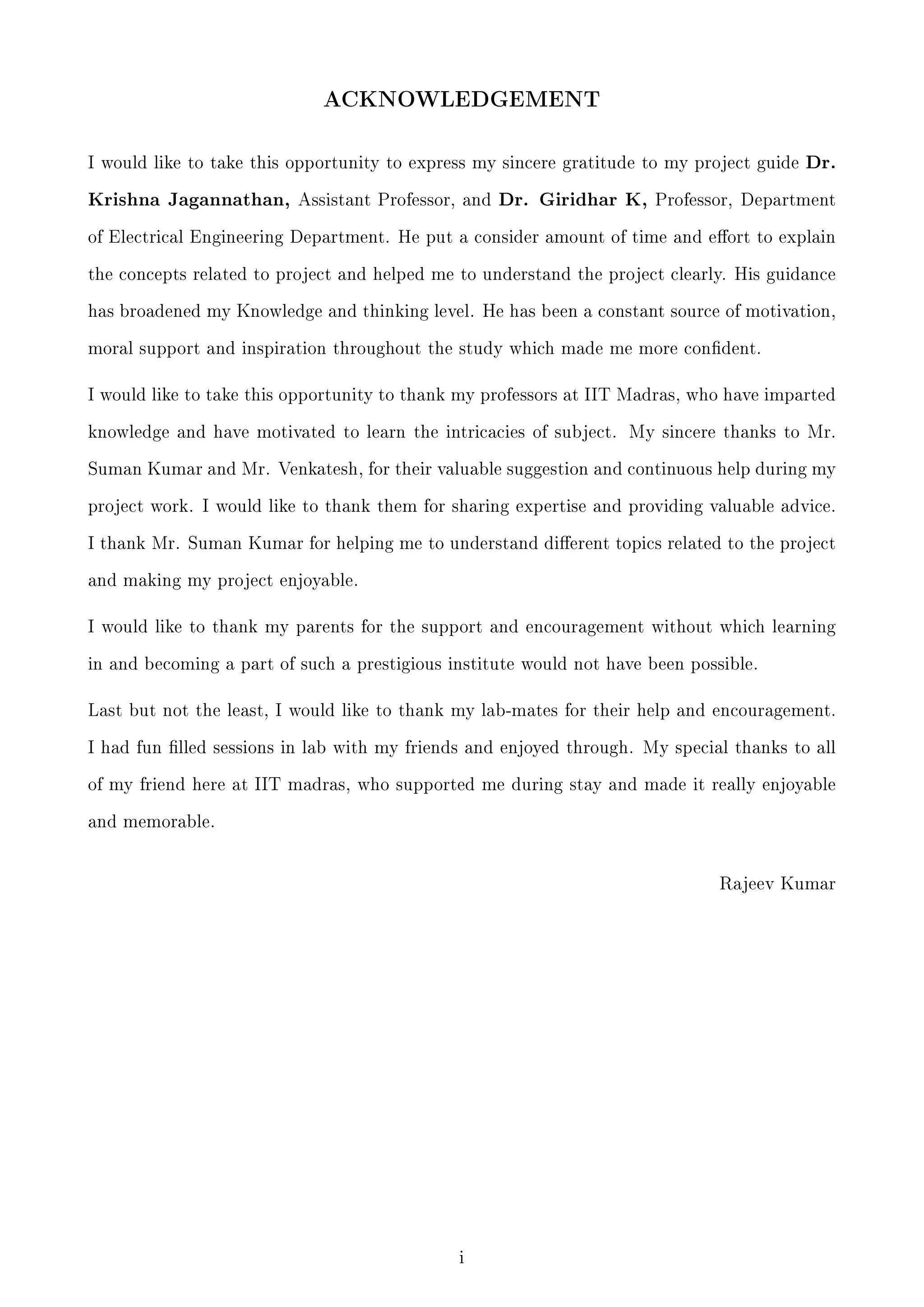 ACKNOWLEDGEMENT

I would like to take this opportunity to express my sincere gratitude to my project guide

Dr.

Krishna Jagannathan, Assistant Professor, and Dr. Giridhar K, Professor, Department
of Electrical Engineering Department. He put a consider amount of time and eort to explain
the concepts related to project and helped me to understand the project clearly. His guidance
has broadened my Knowledge and thinking level. He has been a constant source of motivation,
moral support and inspiration throughout the study which made me more condent.

I would like to take this opportunity to thank my professors at IIT Madras, who have imparted
knowledge and have motivated to learn the intricacies of subject. My sincere thanks to Mr.
Suman Kumar and Mr. Venkatesh, for their valuable suggestion and continuous help during my
project work. I would like to thank them for sharing expertise and providing valuable advice.
I thank Mr. Suman Kumar for helping me to understand dierent topics related to the project
and making my project enjoyable.

I would like to thank my parents for the support and encouragement without which learning
in and becoming a part of such a prestigious institute would not have been possible.

Last but not the least, I would like to thank my lab-mates for their help and encouragement.
I had fun lled sessions in lab with my friends and enjoyed through. My special thanks to all
of my friend here at IIT madras, who supported me during stay and made it really enjoyable
and memorable.

Rajeev Kumar

i

 