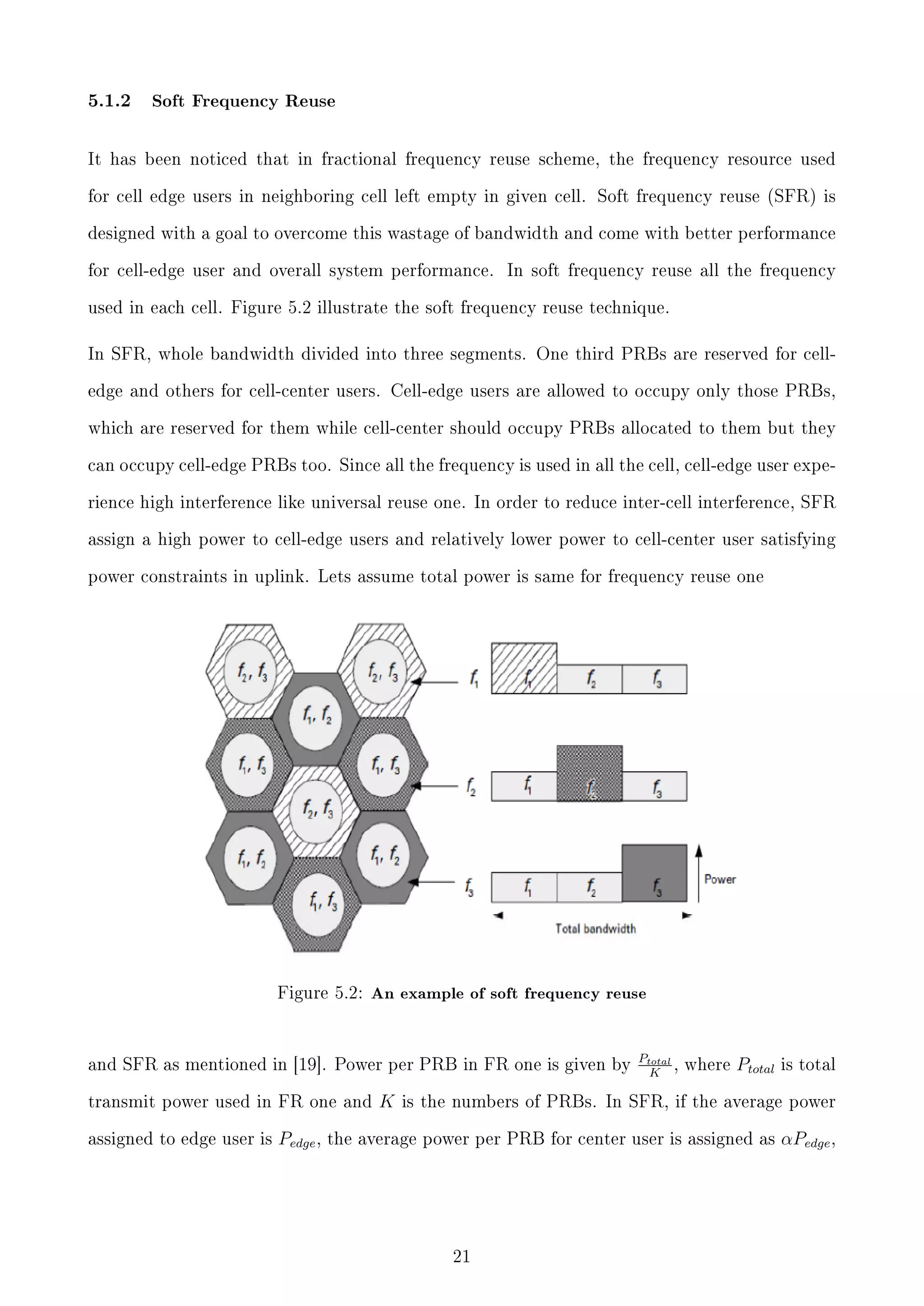5.1.2

Soft Frequency Reuse

It has been noticed that in fractional frequency reuse scheme, the frequency resource used
for cell edge users in neighboring cell left empty in given cell. Soft frequency reuse (SFR) is
designed with a goal to overcome this wastage of bandwidth and come with better performance
for cell-edge user and overall system performance.

In soft frequency reuse all the frequency

used in each cell. Figure 5.2 illustrate the soft frequency reuse technique.

In SFR, whole bandwidth divided into three segments. One third PRBs are reserved for celledge and others for cell-center users. Cell-edge users are allowed to occupy only those PRBs,
which are reserved for them while cell-center should occupy PRBs allocated to them but they
can occupy cell-edge PRBs too. Since all the frequency is used in all the cell, cell-edge user experience high interference like universal reuse one. In order to reduce inter-cell interference, SFR
assign a high power to cell-edge users and relatively lower power to cell-center user satisfying
power constraints in uplink. Lets assume total power is same for frequency reuse one

Figure 5.2: An example of soft frequency reuse

and SFR as mentioned in [19]. Power per PRB in FR one is given by
transmit power used in FR one and
assigned to edge user is

Pedge ,

K

Ptotal
, where
K

Ptotal

is total

is the numbers of PRBs. In SFR, if the average power

the average power per PRB for center user is assigned as

21

αPedge ,

 