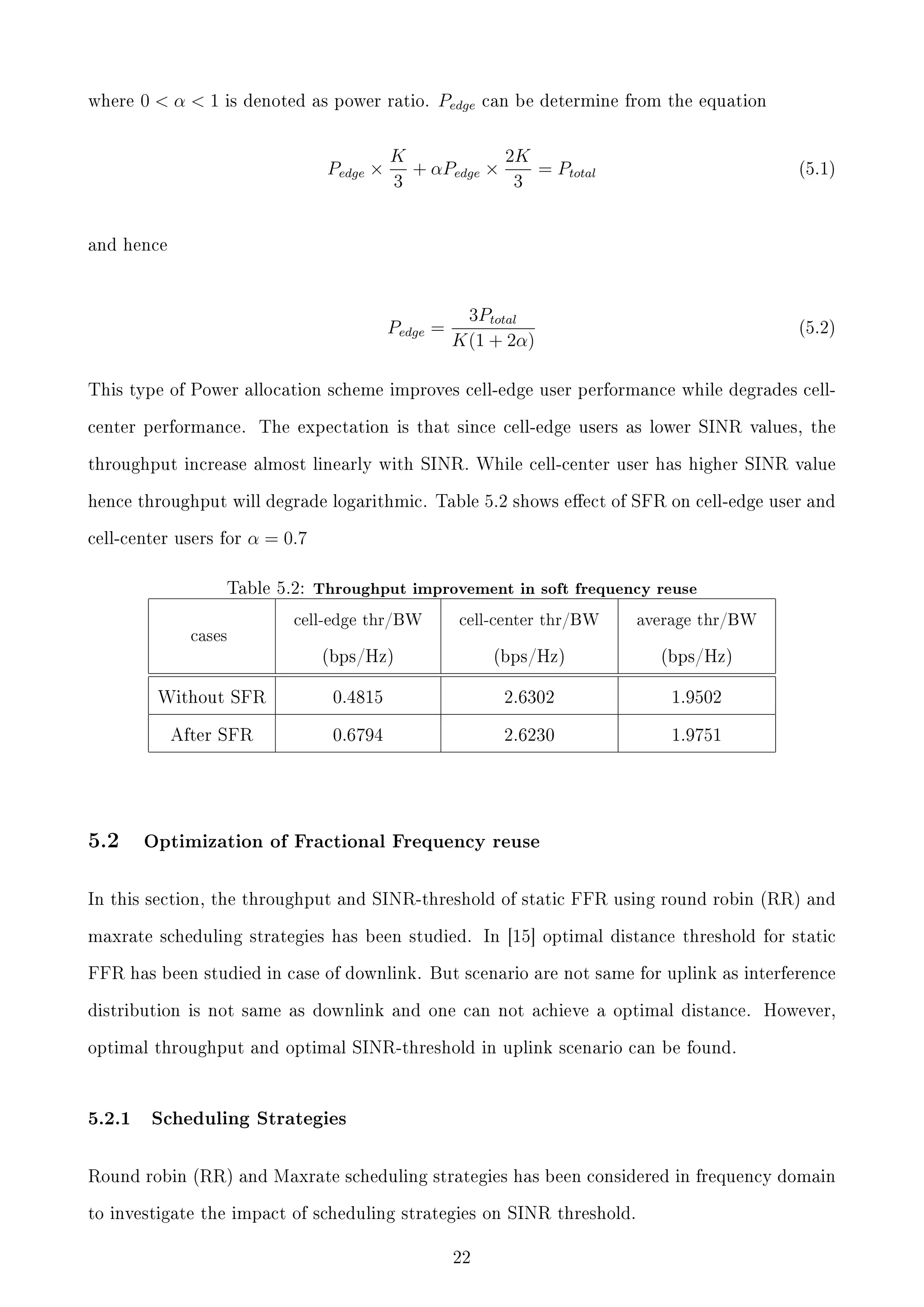 where

0α1

is denoted as power ratio.

Pedge ×

Pedge

can be determine from the equation

K
2K
+ αPedge ×
= Ptotal
3
3

(5.1)

3Ptotal
K(1 + 2α)

(5.2)

and hence

Pedge =

This type of Power allocation scheme improves cell-edge user performance while degrades cellcenter performance.

The expectation is that since cell-edge users as lower SINR values, the

throughput increase almost linearly with SINR. While cell-center user has higher SINR value
hence throughput will degrade logarithmic. Table 5.2 shows eect of SFR on cell-edge user and
cell-center users for

α = 0.7

Table 5.2: Throughput improvement in soft frequency reuse

cell-edge thr/BW

cell-center thr/BW

average thr/BW

(bps/Hz)

(bps/Hz)

(bps/Hz)

Without SFR

0.4815

2.6302

1.9502

After SFR

0.6794

2.6230

1.9751

cases

5.2

Optimization of Fractional Frequency reuse

In this section, the throughput and SINR-threshold of static FFR using round robin (RR) and
maxrate scheduling strategies has been studied. In [15] optimal distance threshold for static
FFR has been studied in case of downlink. But scenario are not same for uplink as interference
distribution is not same as downlink and one can not achieve a optimal distance.

However,

optimal throughput and optimal SINR-threshold in uplink scenario can be found.

5.2.1

Scheduling Strategies

Round robin (RR) and Maxrate scheduling strategies has been considered in frequency domain
to investigate the impact of scheduling strategies on SINR threshold.
22

 