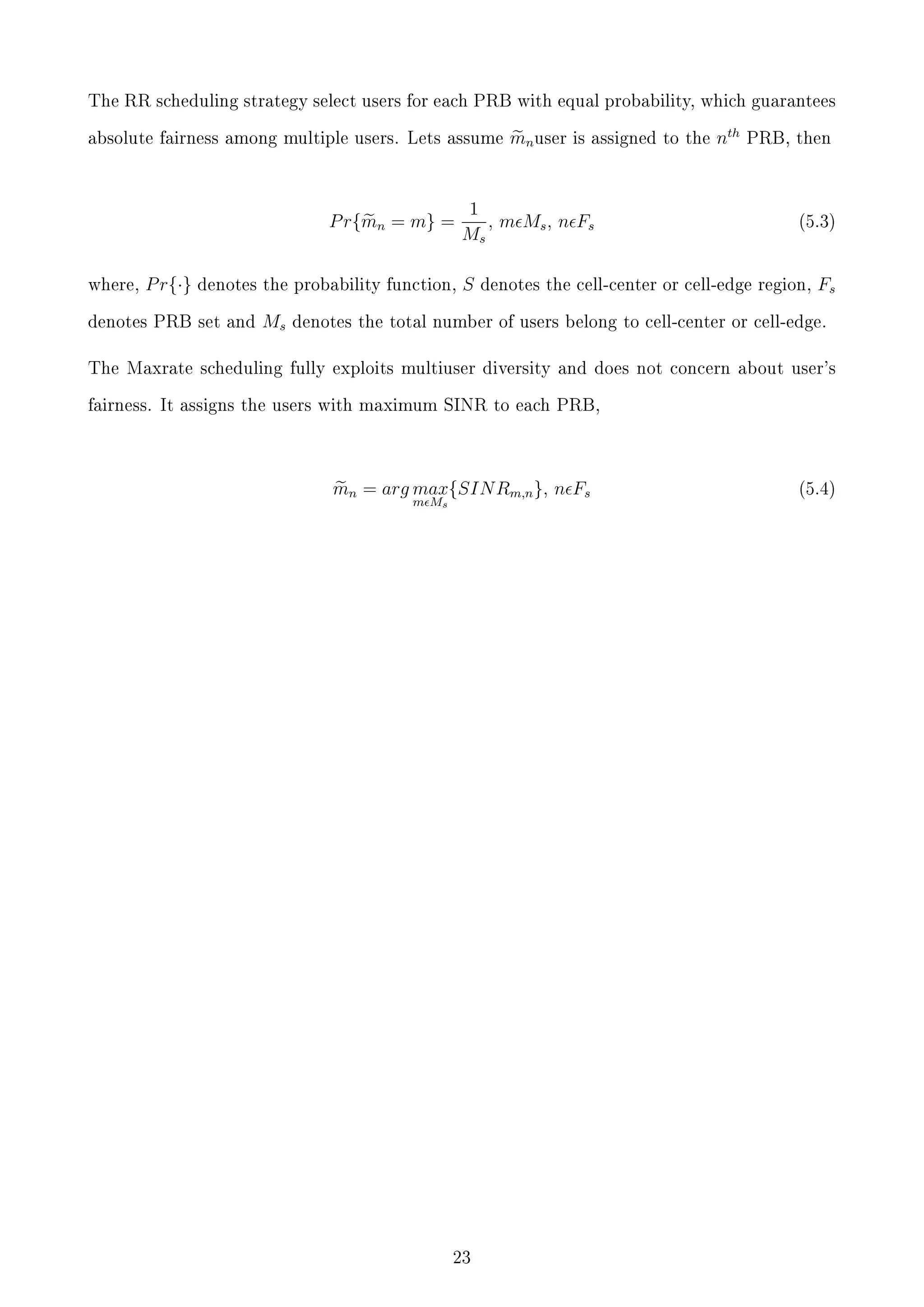 The RR scheduling strategy select users for each PRB with equal probability, which guarantees
absolute fairness among multiple users. Lets assume

P r{mn = m} =
where,

P r{·}

denotes the probability function,

denotes PRB set and

Ms

mn user

is assigned to the

1
, m Ms , n F s
Ms
S

nth

PRB, then

(5.3)

denotes the cell-center or cell-edge region,

Fs

denotes the total number of users belong to cell-center or cell-edge.

The Maxrate scheduling fully exploits multiuser diversity and does not concern about user's
fairness. It assigns the users with maximum SINR to each PRB,

mn = arg max{SIN Rm,n }, n Fs
m Ms

23

(5.4)

 