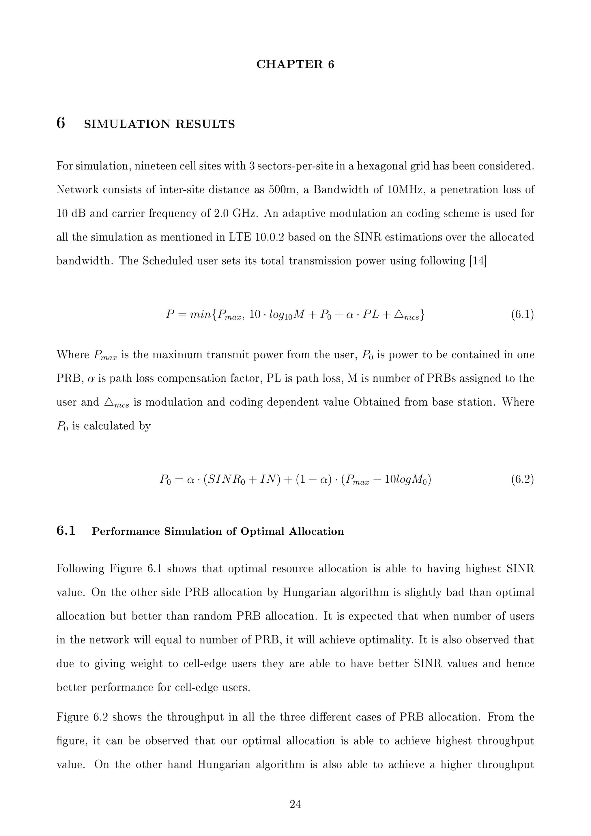 CHAPTER 6

6

SIMULATION RESULTS

For simulation, nineteen cell sites with 3 sectors-per-site in a hexagonal grid has been considered.
Network consists of inter-site distance as 500m, a Bandwidth of 10MHz, a penetration loss of
10 dB and carrier frequency of 2.0 GHz. An adaptive modulation an coding scheme is used for
all the simulation as mentioned in LTE 10.0.2 based on the SINR estimations over the allocated
bandwidth. The Scheduled user sets its total transmission power using following [14]

P = min{Pmax , 10 · log10 M + P0 + α · P L +
Where
PRB,

Pmax

P0

(6.1)

is power to be contained in one

α is path loss compensation factor, PL is path loss, M is number of PRBs assigned to the

user and

P0

is the maximum transmit power from the user,

mcs }

mcs is modulation and coding dependent value Obtained from base station. Where

is calculated by

P0 = α · (SIN R0 + IN ) + (1 − α) · (Pmax − 10logM0 )

6.1

(6.2)

Performance Simulation of Optimal Allocation

Following Figure 6.1 shows that optimal resource allocation is able to having highest SINR
value. On the other side PRB allocation by Hungarian algorithm is slightly bad than optimal
allocation but better than random PRB allocation. It is expected that when number of users
in the network will equal to number of PRB, it will achieve optimality. It is also observed that
due to giving weight to cell-edge users they are able to have better SINR values and hence
better performance for cell-edge users.

Figure 6.2 shows the throughput in all the three dierent cases of PRB allocation. From the
gure, it can be observed that our optimal allocation is able to achieve highest throughput
value.

On the other hand Hungarian algorithm is also able to achieve a higher throughput

24

 