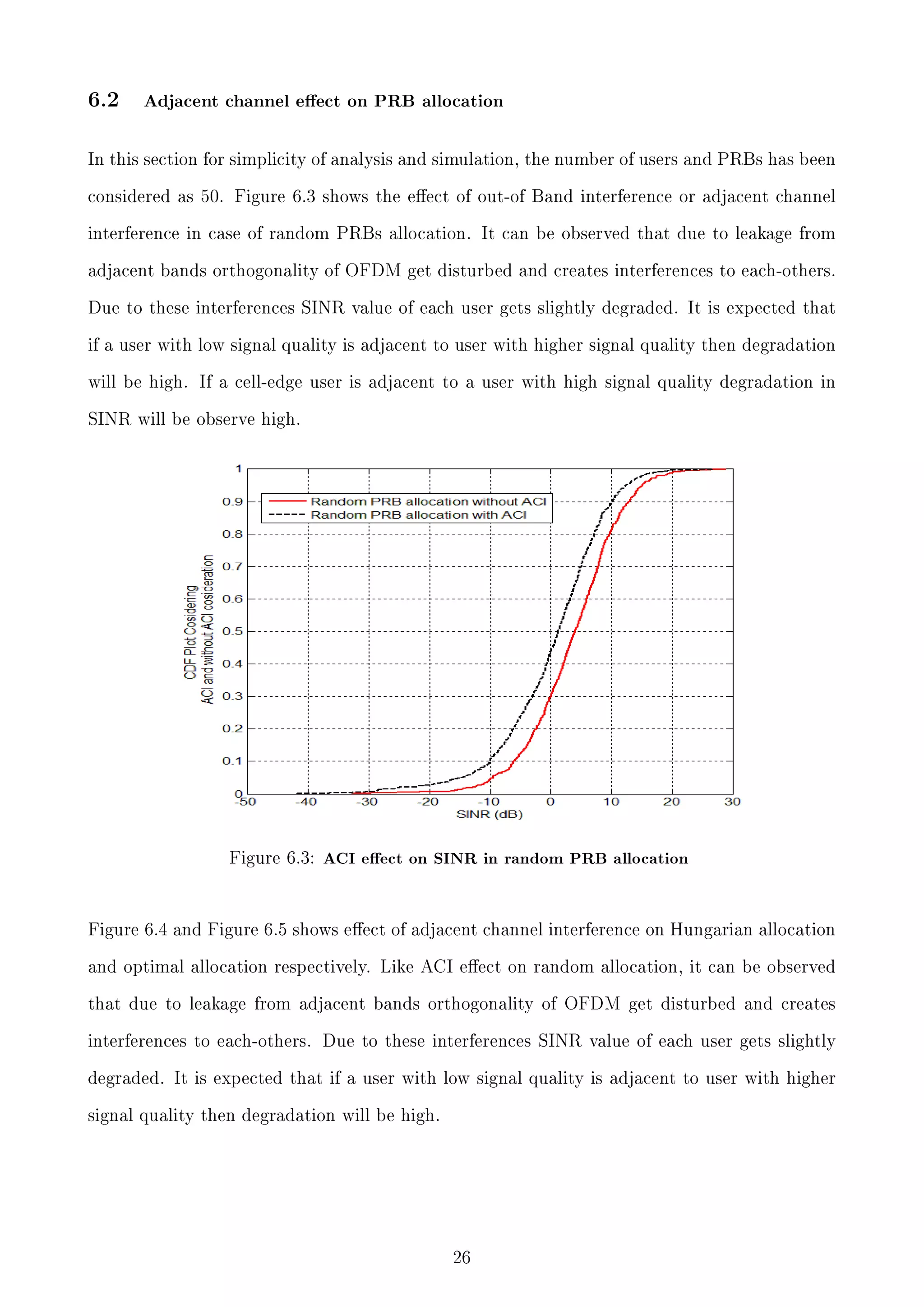 6.2

Adjacent channel eect on PRB allocation

In this section for simplicity of analysis and simulation, the number of users and PRBs has been
considered as 50. Figure 6.3 shows the eect of out-of Band interference or adjacent channel
interference in case of random PRBs allocation. It can be observed that due to leakage from
adjacent bands orthogonality of OFDM get disturbed and creates interferences to each-others.
Due to these interferences SINR value of each user gets slightly degraded. It is expected that
if a user with low signal quality is adjacent to user with higher signal quality then degradation
will be high. If a cell-edge user is adjacent to a user with high signal quality degradation in
SINR will be observe high.

Figure 6.3: ACI eect on SINR in random PRB allocation

Figure 6.4 and Figure 6.5 shows eect of adjacent channel interference on Hungarian allocation
and optimal allocation respectively. Like ACI eect on random allocation, it can be observed
that due to leakage from adjacent bands orthogonality of OFDM get disturbed and creates
interferences to each-others. Due to these interferences SINR value of each user gets slightly
degraded. It is expected that if a user with low signal quality is adjacent to user with higher
signal quality then degradation will be high.

26

 
