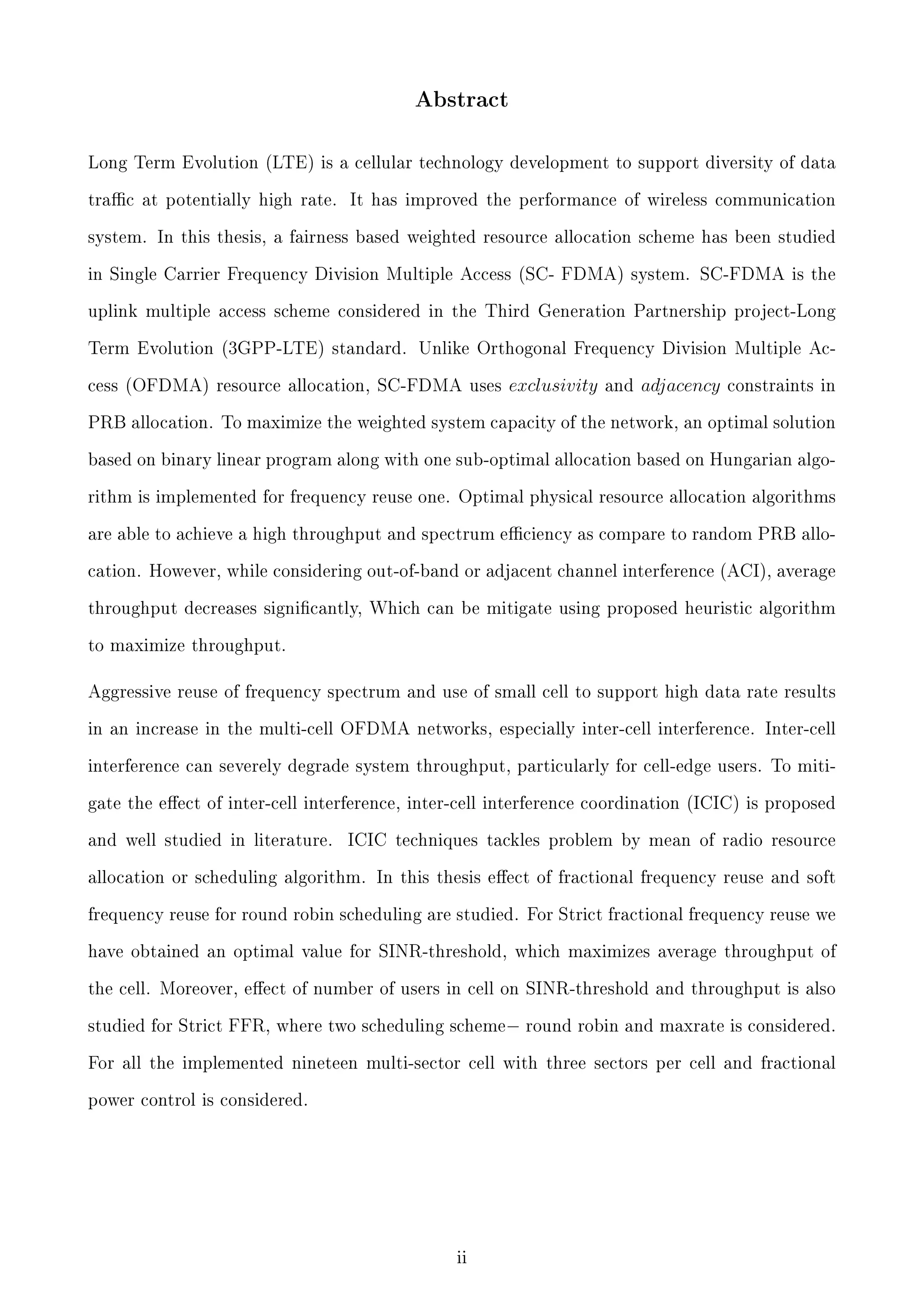 Abstract

Long Term Evolution (LTE) is a cellular technology development to support diversity of data
trac at potentially high rate.

It has improved the performance of wireless communication

system. In this thesis, a fairness based weighted resource allocation scheme has been studied
in Single Carrier Frequency Division Multiple Access (SC- FDMA) system. SC-FDMA is the
uplink multiple access scheme considered in the Third Generation Partnership project-Long
Term Evolution (3GPP-LTE) standard. Unlike Orthogonal Frequency Division Multiple Access (OFDMA) resource allocation, SC-FDMA uses

exclusivity

and

adjacency

constraints in

PRB allocation. To maximize the weighted system capacity of the network, an optimal solution
based on binary linear program along with one sub-optimal allocation based on Hungarian algorithm is implemented for frequency reuse one. Optimal physical resource allocation algorithms
are able to achieve a high throughput and spectrum eciency as compare to random PRB allocation. However, while considering out-of-band or adjacent channel interference (ACI), average
throughput decreases signicantly, Which can be mitigate using proposed heuristic algorithm
to maximize throughput.

Aggressive reuse of frequency spectrum and use of small cell to support high data rate results
in an increase in the multi-cell OFDMA networks, especially inter-cell interference. Inter-cell
interference can severely degrade system throughput, particularly for cell-edge users. To mitigate the eect of inter-cell interference, inter-cell interference coordination (ICIC) is proposed
and well studied in literature.

ICIC techniques tackles problem by mean of radio resource

allocation or scheduling algorithm. In this thesis eect of fractional frequency reuse and soft
frequency reuse for round robin scheduling are studied. For Strict fractional frequency reuse we
have obtained an optimal value for SINR-threshold, which maximizes average throughput of
the cell. Moreover, eect of number of users in cell on SINR-threshold and throughput is also
studied for Strict FFR, where two scheduling scheme− round robin and maxrate is considered.
For all the implemented nineteen multi-sector cell with three sectors per cell and fractional
power control is considered.

ii

 