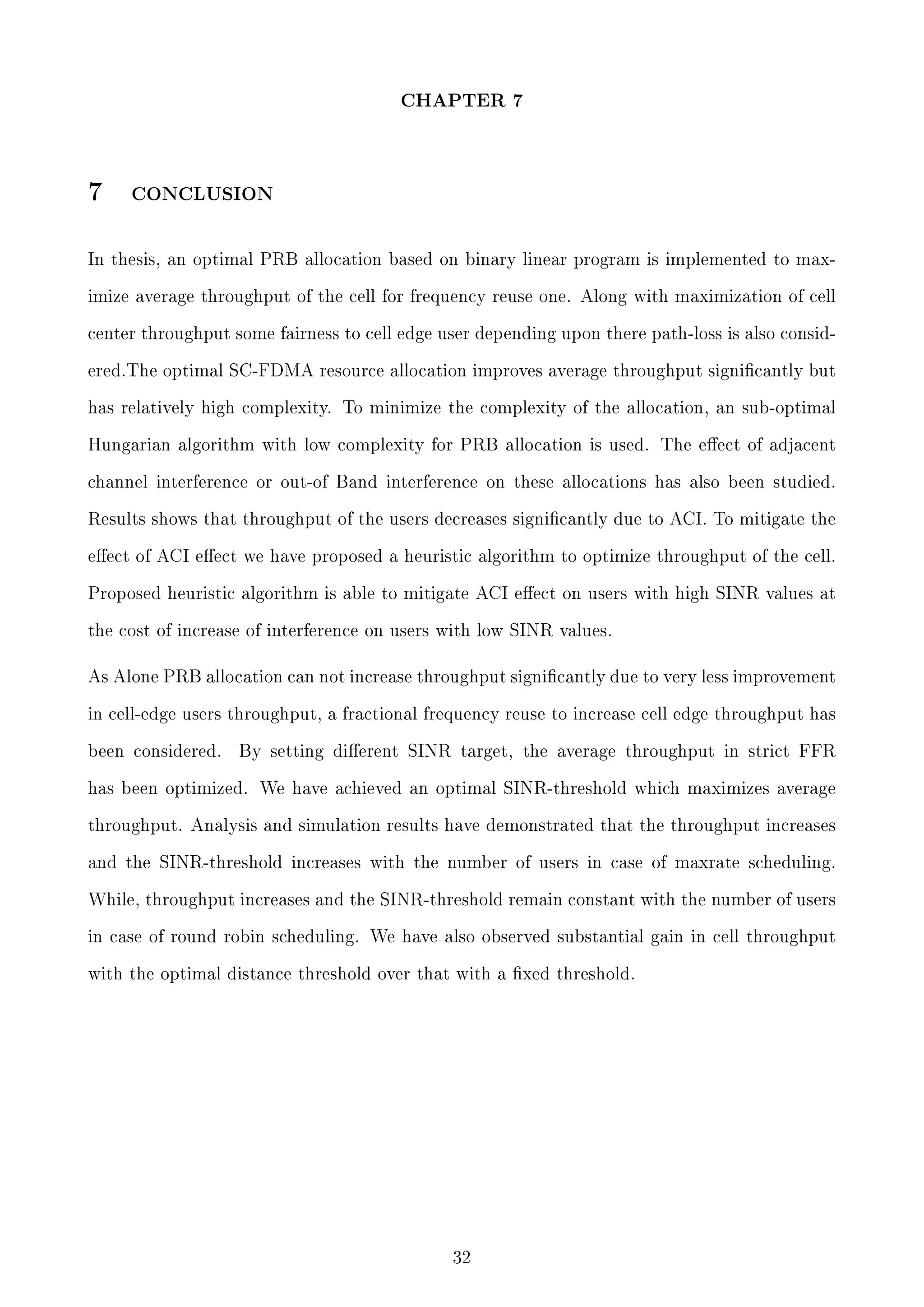 CHAPTER 7

7

CONCLUSION

In thesis, an optimal PRB allocation based on binary linear program is implemented to maximize average throughput of the cell for frequency reuse one. Along with maximization of cell
center throughput some fairness to cell edge user depending upon there path-loss is also considered.The optimal SC-FDMA resource allocation improves average throughput signicantly but
has relatively high complexity. To minimize the complexity of the allocation, an sub-optimal
Hungarian algorithm with low complexity for PRB allocation is used. The eect of adjacent
channel interference or out-of Band interference on these allocations has also been studied.
Results shows that throughput of the users decreases signicantly due to ACI. To mitigate the
eect of ACI eect we have proposed a heuristic algorithm to optimize throughput of the cell.
Proposed heuristic algorithm is able to mitigate ACI eect on users with high SINR values at
the cost of increase of interference on users with low SINR values.

As Alone PRB allocation can not increase throughput signicantly due to very less improvement
in cell-edge users throughput, a fractional frequency reuse to increase cell edge throughput has
been considered.

By setting dierent SINR target, the average throughput in strict FFR

has been optimized. We have achieved an optimal SINR-threshold which maximizes average
throughput. Analysis and simulation results have demonstrated that the throughput increases
and the SINR-threshold increases with the number of users in case of maxrate scheduling.
While, throughput increases and the SINR-threshold remain constant with the number of users
in case of round robin scheduling. We have also observed substantial gain in cell throughput
with the optimal distance threshold over that with a xed threshold.

32

 