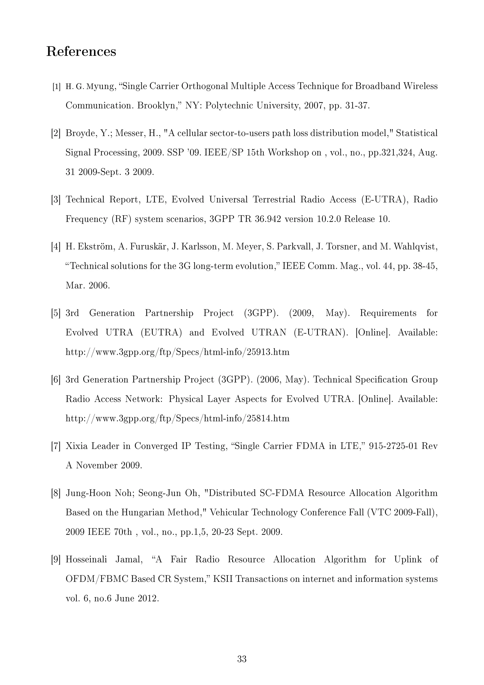 References
[1]

H. G. Myung,

Single Carrier Orthogonal Multiple Access Technique for Broadband Wireless

Communication. Brooklyn, NY: Polytechnic University, 2007, pp. 31-37.

[2] Broyde, Y.; Messer, H., A cellular sector-to-users path loss distribution model, Statistical
Signal Processing, 2009. SSP '09. IEEE/SP 15th Workshop on , vol., no., pp.321,324, Aug.
31 2009-Sept. 3 2009.

[3] Technical Report, LTE, Evolved Universal Terrestrial Radio Access (E-UTRA), Radio
Frequency (RF) system scenarios, 3GPP TR 36.942 version 10.2.0 Release 10.

[4] H. Ekström, A. Furuskär, J. Karlsson, M. Meyer, S. Parkvall, J. Torsner, and M. Wahlqvist,
 Technical solutions for the 3G long-term evolution, IEEE Comm. Mag., vol. 44, pp. 38-45,
Mar. 2006.

[5] 3rd

Generation

Evolved

UTRA

Partnership
(EUTRA)

Project

and

(3GPP).

Evolved

(2009,

UTRAN

May).

(E-UTRAN).

Requirements
[Online].

for

Available:

http://www.3gpp.org/ftp/Specs/html-info/25913.htm

[6] 3rd Generation Partnership Project (3GPP). (2006, May). Technical Specication Group
Radio Access Network: Physical Layer Aspects for Evolved UTRA. [Online]. Available:
http://www.3gpp.org/ftp/Specs/html-info/25814.htm

[7] Xixia Leader in Converged IP Testing, Single Carrier FDMA in LTE, 915-2725-01 Rev
A November 2009.

[8] Jung-Hoon Noh; Seong-Jun Oh, Distributed SC-FDMA Resource Allocation Algorithm
Based on the Hungarian Method, Vehicular Technology Conference Fall (VTC 2009-Fall),
2009 IEEE 70th , vol., no., pp.1,5, 20-23 Sept. 2009.

[9] Hosseinali

Jamal,

A

Fair

Radio

Resource

Allocation

Algorithm

for

Uplink

of

OFDM/FBMC Based CR System, KSII Transactions on internet and information systems
vol. 6, no.6 June 2012.

33

 