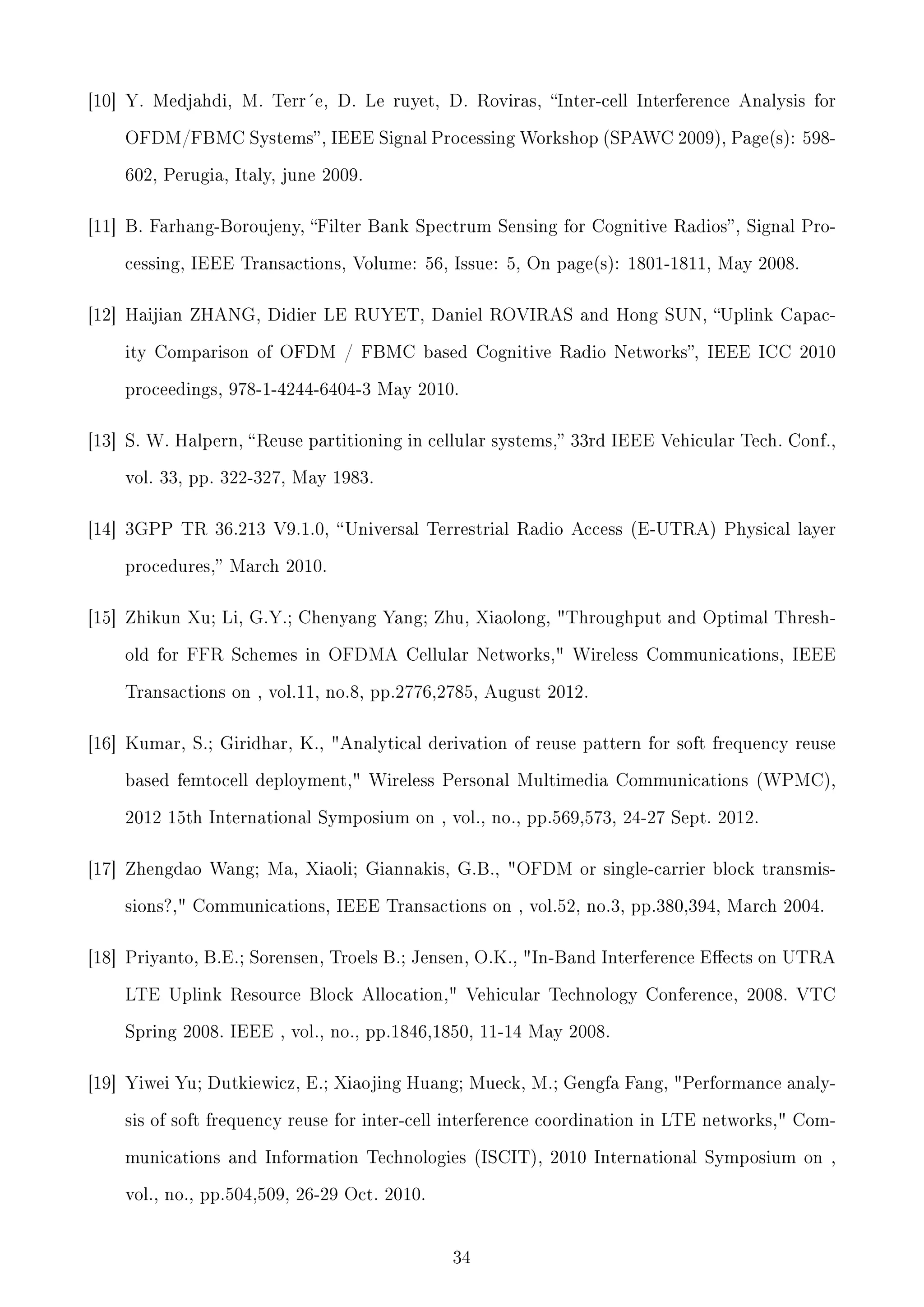 [10] Y. Medjahdi, M. Terr´e, D. Le ruyet, D. Roviras, Inter-cell Interference Analysis for
OFDM/FBMC Systems , IEEE Signal Processing Workshop (SPAWC 2009), Page(s): 598602, Perugia, Italy, june 2009.

[11] B. Farhang-Boroujeny, Filter Bank Spectrum Sensing for Cognitive Radios , Signal Processing, IEEE Transactions, Volume: 56, Issue: 5, On page(s): 1801-1811, May 2008.

[12] Haijian ZHANG, Didier LE RUYET, Daniel ROVIRAS and Hong SUN, Uplink Capacity Comparison of OFDM / FBMC based Cognitive Radio Networks, IEEE ICC 2010
proceedings, 978-1-4244-6404-3 May 2010.

[13] S. W. Halpern,  Reuse partitioning in cellular systems, 33rd IEEE Vehicular Tech. Conf.,
vol. 33, pp. 322-327, May 1983.

[14] 3GPP TR 36.213 V9.1.0,  Universal Terrestrial Radio Access (E-UTRA) Physical layer
procedures, March 2010.

[15] Zhikun Xu; Li, G.Y.; Chenyang Yang; Zhu, Xiaolong, Throughput and Optimal Threshold for FFR Schemes in OFDMA Cellular Networks, Wireless Communications, IEEE
Transactions on , vol.11, no.8, pp.2776,2785, August 2012.

[16] Kumar, S.; Giridhar, K., Analytical derivation of reuse pattern for soft frequency reuse
based femtocell deployment, Wireless Personal Multimedia Communications (WPMC),
2012 15th International Symposium on , vol., no., pp.569,573, 24-27 Sept. 2012.

[17] Zhengdao Wang; Ma, Xiaoli; Giannakis, G.B., OFDM or single-carrier block transmissions?, Communications, IEEE Transactions on , vol.52, no.3, pp.380,394, March 2004.

[18] Priyanto, B.E.; Sorensen, Troels B.; Jensen, O.K., In-Band Interference Eects on UTRA
LTE Uplink Resource Block Allocation, Vehicular Technology Conference, 2008. VTC
Spring 2008. IEEE , vol., no., pp.1846,1850, 11-14 May 2008.

[19] Yiwei Yu; Dutkiewicz, E.; Xiaojing Huang; Mueck, M.; Gengfa Fang, Performance analysis of soft frequency reuse for inter-cell interference coordination in LTE networks, Communications and Information Technologies (ISCIT), 2010 International Symposium on ,
vol., no., pp.504,509, 26-29 Oct. 2010.

34

 
