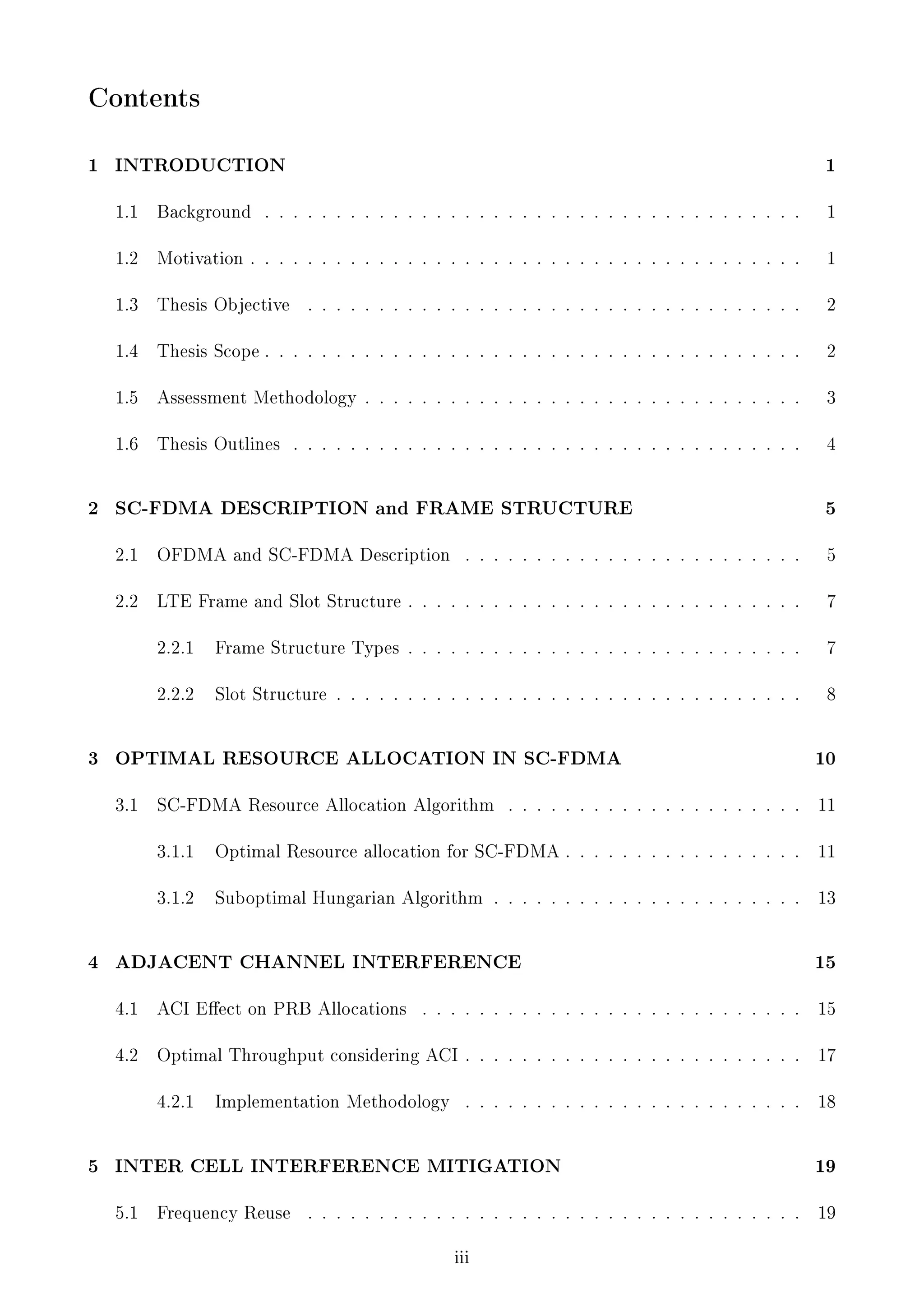 Contents
1

1

1.1

Background

. . . . . . . . . . . . . . . . . . . . . . . . . . . . . . . . . . . . . .

1

1.2

Motivation . . . . . . . . . . . . . . . . . . . . . . . . . . . . . . . . . . . . . . .

1

1.3

Thesis Objective

. . . . . . . . . . . . . . . . . . . . . . . . . . . . . . . . . . .

2

1.4

Thesis Scope . . . . . . . . . . . . . . . . . . . . . . . . . . . . . . . . . . . . . .

2

1.5

Assessment Methodology . . . . . . . . . . . . . . . . . . . . . . . . . . . . . . .

3

1.6

2

INTRODUCTION

Thesis Outlines

4

. . . . . . . . . . . . . . . . . . . . . . . . . . . . . . . . . . . .

5

2.1

OFDMA and SC-FDMA Description

. . . . . . . . . . . . . . . . . . . . . . . .

5

2.2

LTE Frame and Slot Structure . . . . . . . . . . . . . . . . . . . . . . . . . . . .

7

2.2.1

Frame Structure Types . . . . . . . . . . . . . . . . . . . . . . . . . . . .

7

2.2.2

3

SC-FDMA DESCRIPTION and FRAME STRUCTURE

Slot Structure . . . . . . . . . . . . . . . . . . . . . . . . . . . . . . . . .

8

10

3.1

. . . . . . . . . . . . . . . . . . . . .

11

3.1.1

Optimal Resource allocation for SC-FDMA . . . . . . . . . . . . . . . . .

11

3.1.2

4

OPTIMAL RESOURCE ALLOCATION IN SC-FDMA

Suboptimal Hungarian Algorithm . . . . . . . . . . . . . . . . . . . . . .

13

SC-FDMA Resource Allocation Algorithm

15

4.1

ACI Eect on PRB Allocations

. . . . . . . . . . . . . . . . . . . . . . . . . . .

15

4.2

Optimal Throughput considering ACI . . . . . . . . . . . . . . . . . . . . . . . .

17

4.2.1

5

ADJACENT CHANNEL INTERFERENCE

18

Implementation Methodology

. . . . . . . . . . . . . . . . . . . . . . . .

INTER CELL INTERFERENCE MITIGATION

19

5.1

19

Frequency Reuse

. . . . . . . . . . . . . . . . . . . . . . . . . . . . . . . . . . .
iii

 