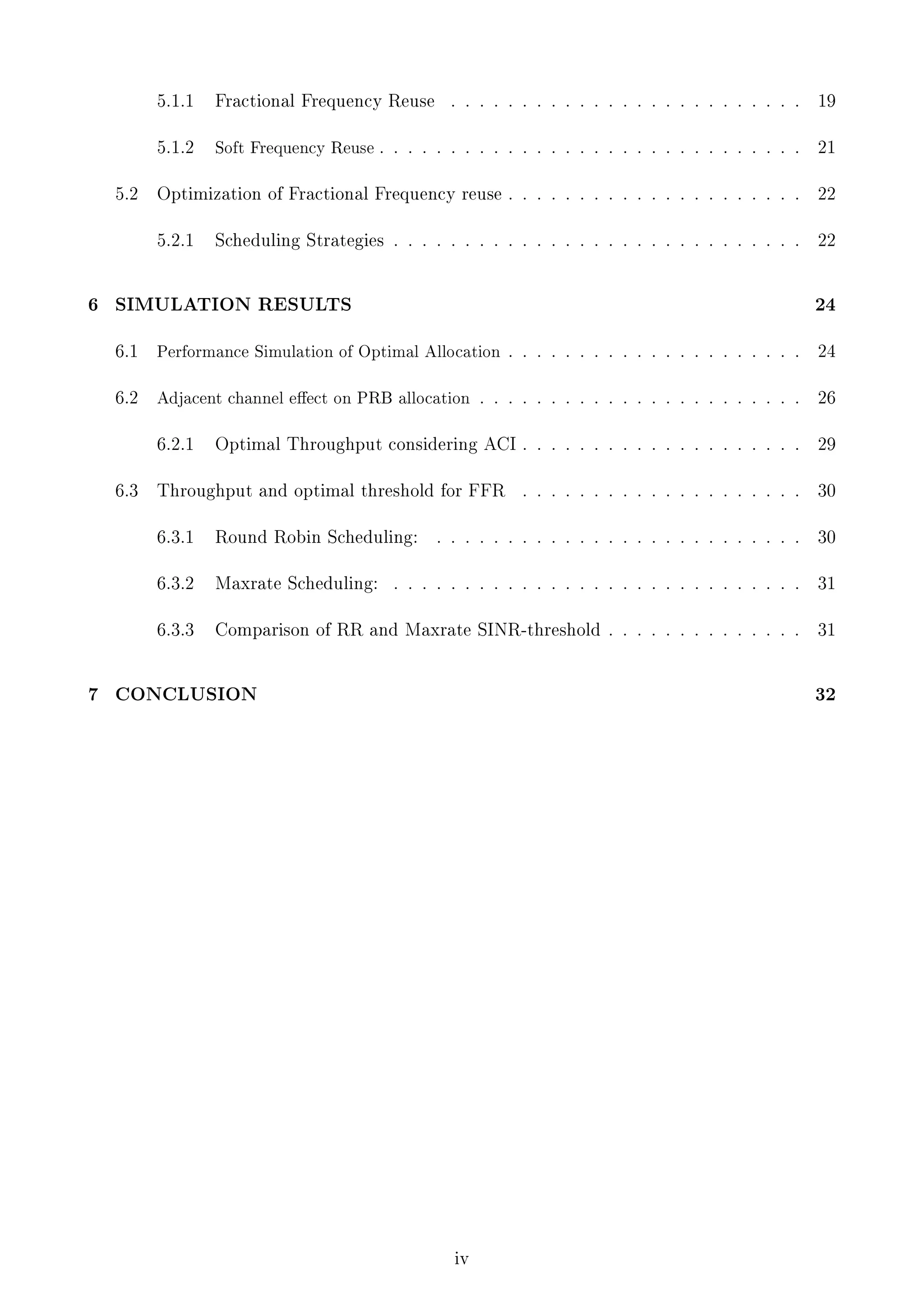 5.1.1

5.1.2

6

. . . . . . . . . . . . . . . . . . . . . . . . .

19

. . . . . . . . . . . . . . . . . . . . . . . . . . . . .

21

Optimization of Fractional Frequency reuse . . . . . . . . . . . . . . . . . . . . .

22

5.2.1

5.2

Fractional Frequency Reuse

Soft Frequency Reuse .

22

Scheduling Strategies . . . . . . . . . . . . . . . . . . . . . . . . . . . . .

SIMULATION RESULTS

24

6.1

Performance Simulation of Optimal Allocation

6.2

Adjacent channel eect on PRB allocation
6.2.1

6.3

. . . . . . . . . . . . . . . . . . . . .

24

. . . . . . . . . . . . . . . . . . . . . . .

26

Optimal Throughput considering ACI . . . . . . . . . . . . . . . . . . . .

29

Throughput and optimal threshold for FFR

. . . . . . . . . . . . . . . . . . . .

30

. . . . . . . . . . . . . . . . . . . . . . . . . .

30

6.3.1

6.3.2

Maxrate Scheduling:

. . . . . . . . . . . . . . . . . . . . . . . . . . . . .

31

6.3.3

7

Round Robin Scheduling:

Comparison of RR and Maxrate SINR-threshold . . . . . . . . . . . . . .

31

CONCLUSION

32

iv

 