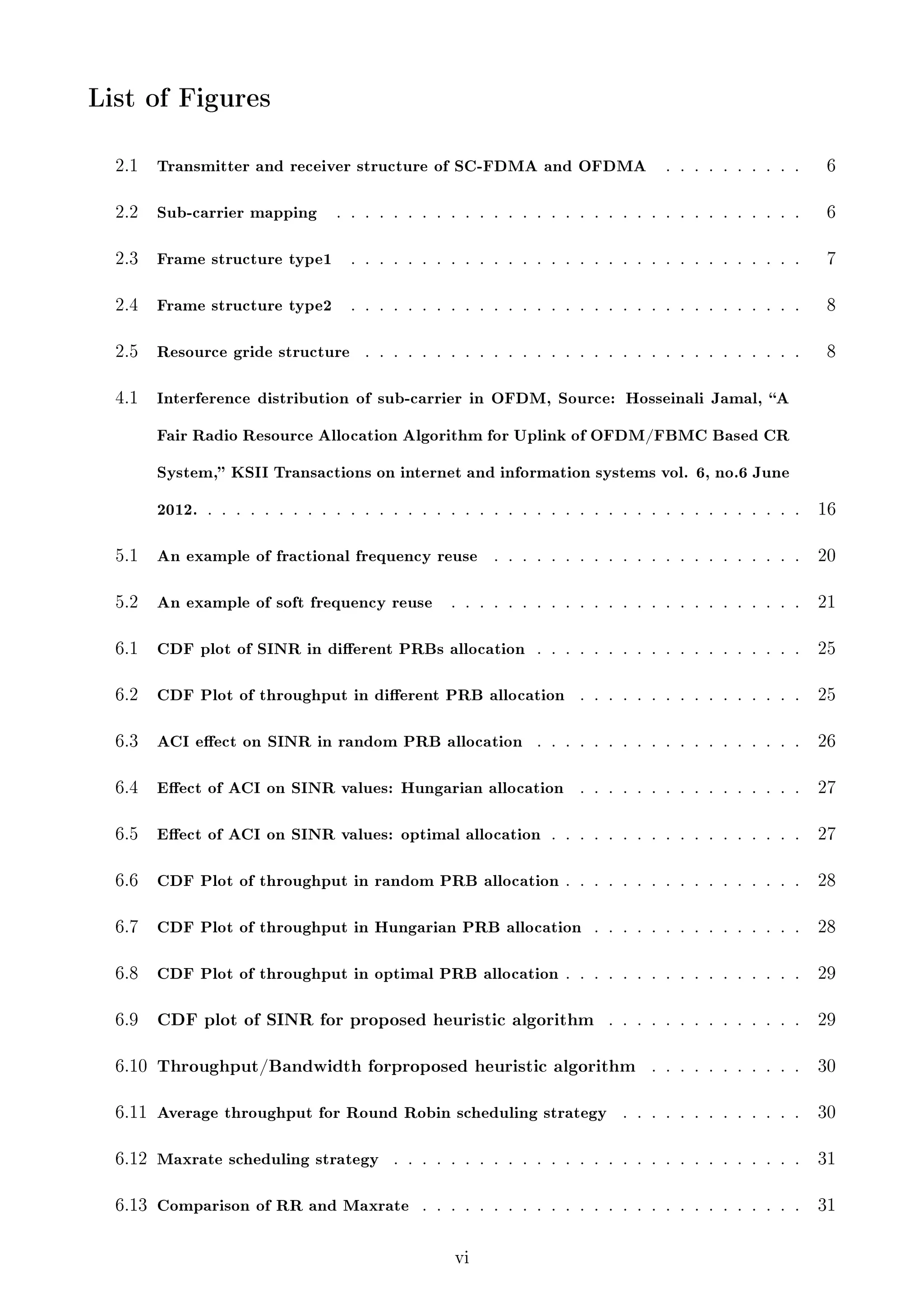 List of Figures
2.1

Transmitter and receiver structure of SC-FDMA and OFDMA

2.2

Sub-carrier mapping

2.3

. . . . . . . . . .

6

. . . . . . . . . . . . . . . . . . . . . . . . . . . . . . . . .

6

Frame structure type1

. . . . . . . . . . . . . . . . . . . . . . . . . . . . . . . .

7

2.4

Frame structure type2

. . . . . . . . . . . . . . . . . . . . . . . . . . . . . . . .

8

2.5

Resource gride structure

. . . . . . . . . . . . . . . . . . . . . . . . . . . . . . .

8

4.1

Interference distribution of sub-carrier in OFDM, Source: Hosseinali Jamal, A
Fair Radio Resource Allocation Algorithm for Uplink of OFDM/FBMC Based CR
System, KSII Transactions on internet and information systems vol. 6, no.6 June
2012. . . . . . . . . . . . . . . . . . . . . . . . . . . . . . . . . . . . . . . . . . .

16

5.1

An example of fractional frequency reuse

. . . . . . . . . . . . . . . . . . . . . .

20

5.2

An example of soft frequency reuse

. . . . . . . . . . . . . . . . . . . . . . . . .

21

6.1

CDF plot of SINR in dierent PRBs allocation . . . . . . . . . . . . . . . . . . .

25

6.2

CDF Plot of throughput in dierent PRB allocation

. . . . . . . . . . . . . . . .

25

6.3

ACI eect on SINR in random PRB allocation

. . . . . . . . . . . . . . . . . . .

26

6.4

Eect of ACI on SINR values: Hungarian allocation

. . . . . . . . . . . . . . . .

27

6.5

Eect of ACI on SINR values: optimal allocation . . . . . . . . . . . . . . . . . .

27

6.6

CDF Plot of throughput in random PRB allocation . . . . . . . . . . . . . . . . .

28

6.7

CDF Plot of throughput in Hungarian PRB allocation . . . . . . . . . . . . . . .

28

6.8

CDF Plot of throughput in optimal PRB allocation . . . . . . . . . . . . . . . . .

29

6.9

CDF plot of SINR for proposed heuristic algorithm

29

6.10

Throughput/Bandwidth forproposed heuristic algorithm

. . . . . . . . . . .

30

. . . . . . . . . . . . .

30

. . . . . . . . . . . . . . . . . . . . . . . . . . . . .

31

6.11 Average throughput for Round Robin scheduling strategy
6.12 Maxrate scheduling strategy

. . . . . . . . . . . . . .

6.13 Comparison of RR and Maxrate

. . . . . . . . . . . . . . . . . . . . . . . . . . .

vi

31

 