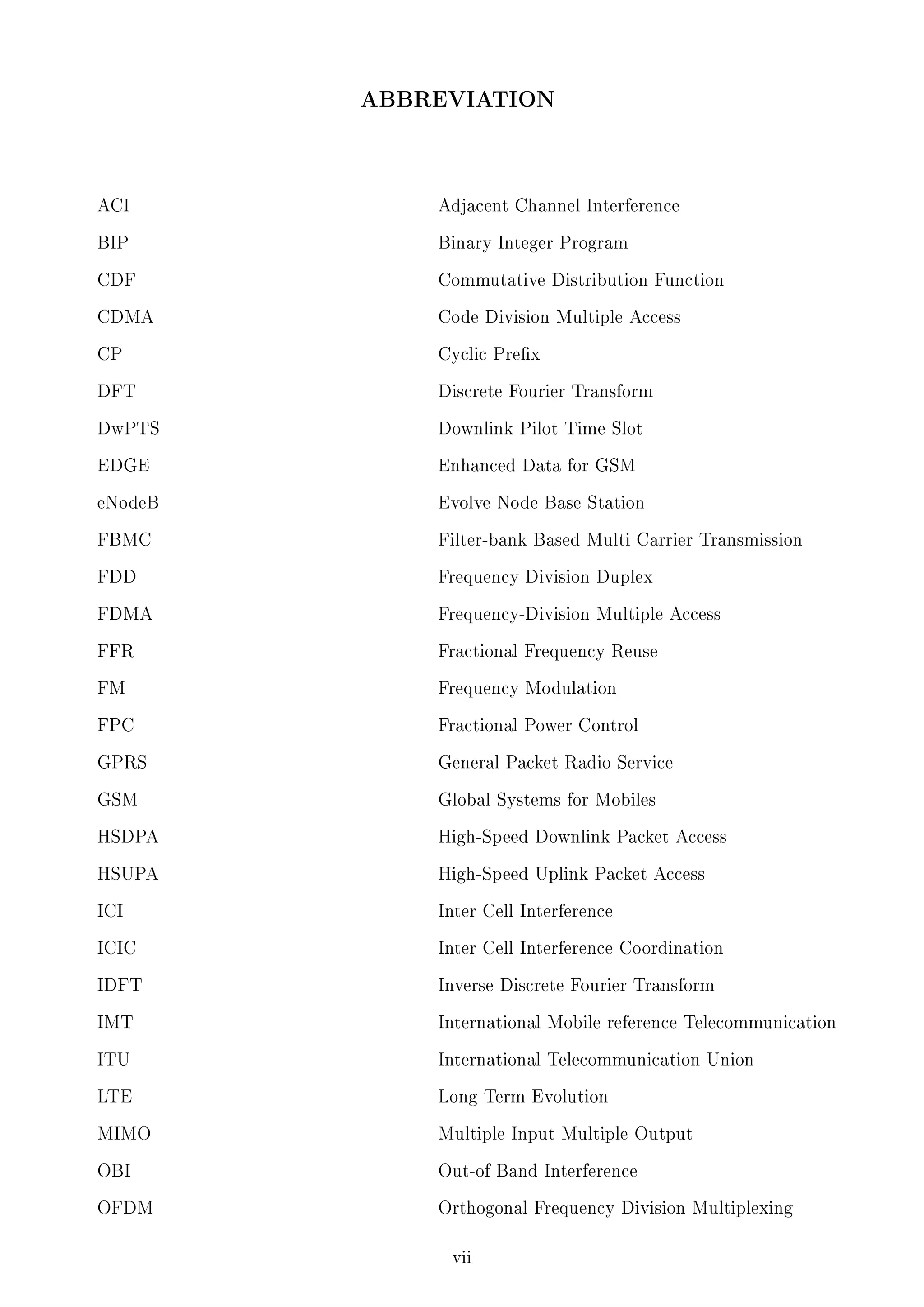 ABBREVIATION

ACI

Adjacent Channel Interference

BIP

Binary Integer Program

CDF

Commutative Distribution Function

CDMA

Code Division Multiple Access

CP

Cyclic Prex

DFT

Discrete Fourier Transform

DwPTS

Downlink Pilot Time Slot

EDGE

Enhanced Data for GSM

eNodeB

Evolve Node Base Station

FBMC

Filter-bank Based Multi Carrier Transmission

FDD

Frequency Division Duplex

FDMA

Frequency-Division Multiple Access

FFR

Fractional Frequency Reuse

FM

Frequency Modulation

FPC

Fractional Power Control

GPRS

General Packet Radio Service

GSM

Global Systems for Mobiles

HSDPA

High-Speed Downlink Packet Access

HSUPA

High-Speed Uplink Packet Access

ICI

Inter Cell Interference

ICIC

Inter Cell Interference Coordination

IDFT

Inverse Discrete Fourier Transform

IMT

International Mobile reference Telecommunication

ITU

International Telecommunication Union

LTE

Long Term Evolution

MIMO

Multiple Input Multiple Output

OBI

Out-of Band Interference

OFDM

Orthogonal Frequency Division Multiplexing

vii

 
