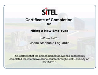 Certificate of Completion
for
Hiring a New Employee
Is Presented To
Joane Stephanie Laguardia
This certifies that the person named above has successfully
completed the interactive online course through Sitel University on
03/11/2015.
 
