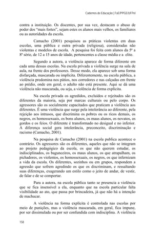Cadernos de Educação | FaE/PPGE/UFPel
158
contra a instituição. Os discentes, por sua vez, destacam o abuso de
poder dos “mais fortes”, sejam estes os alunos mais velhos, os familiares
ou as autoridades da escola.
Camacho (2001) pesquisou as práticas violentas em duas
escolas, uma pública e outra privada (religiosa), consideradas não
violentas e modelos de escola. A pesquisa foi feita com alunos da 5ª a
8ª série, de 12 a 15 anos de idade, pertencentes a classe média e a elite.
Segundo a autora, a violência aparece de forma diferente em
cada uma dessas escolas. Na escola privada a violência surge na sala de
aula, na frente dos professores. Desse modo, ela aparece sob uma forma
disfarçada, mascarada ou implícita. Diferentemente, na escola pública, a
violência predomina nos pátios, nos corredores e nas calçadas em frente
ao prédio, onde em geral, o adulto não está presente. Aqui se dá uma
violência não mascarada, ou seja, a violência de forma explícita.
Na escola privada os agredidos, excluídos e rejeitados são os
diferentes da maioria, seja por marcas culturais ou pelo corpo. Os
agressores são os socialmente capacitados que praticam a violência aos
diferentes. É uma violência que surge pela intolerância ao diferente, pela
rejeição aos intrusos, que discrimina os pobres ou os ricos demais, os
negros, os homossexuais, os bons alunos, os maus alunos, os novatos, os
gordos e os feios. O diferente é transformado no desigual e no inferior.
A diferença social gera intolerância, preconceito, discriminação e
racismo (Camacho, 2001).
Na pesquisa de Camacho (2001) na escola publica acontece o
contrário. Os agressores são os diferentes, aqueles que não se integram
ao projeto pedagógico da escola, os que não querem estudar, os
indisciplinados, os bagunceiros, os maus alunos, os que atrapalham, os
pichadores, os violentos, os homossexuais, os negros, os que infernizam
a vida da escola. Os diferentes, sozinhos ou em grupos, respondem a
agressão que sofrem agredindo os que os discriminam, e ressaltando
suas diferenças, exagerando um estilo como o jeito de andar, de vestir,
de falar e de se comportar.
Para a autora, na escola pública tanto se presencia a violência
que se fica insensível a ela, enquanto que na escola particular falta
visibilidade ao ato, que passa por brincadeira, já que não há a intenção
de machucar.
A violência na forma explícita é controlada nas escolas por
meio de punições, mas a violência mascarada, em geral, fica impune,
por ser dissimulada ou por ser confundida com indisciplina. A violência
 
