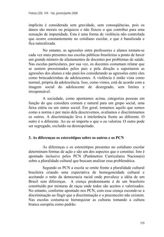Pelotas [30]: 149 - 166, janeiro/junho 2008
159
implícita é considerada sem gravidade, sem conseqüências, pois os
danos são morais ou psíquicos e não físicos o que contribui para uma
sensação de impunidade. Esta é uma forma de violência não controlada
que ocorre constantemente no cotidiano escolar, e que é banalizada e
fica naturalizada.
No entanto, as agressões entre professores e alunos tornam-se
cada vez mais presentes nas escolas públicas brasileiras a ponto de haver
um grande número de afastamentos de docentes por problemas de saúde.
Nas escolas particulares, por sua vez, os docentes costumam relatar que
se sentem pressionados pelos pais e pela direção a suportarem as
agressões dos alunos e não puni-los considerando as agressões entre eles
como brincadeirinhas de adolescentes. A violência é então vista como
normal, própria da adolescência. Isso, como vimos, está de acordo com a
imagem social do adolescente de desregrado, sem limites e
irresponsável.
A sociedade, como apontamos acima, categoriza pessoas em
função do que considera comum e natural para um grupo social, uma
faixa etária ou um status social. Em geral, tomamos aquilo que somos
como a norma e por meio dela descrevemos, avaliamos e discriminamos
os outros. A discriminação leva à intolerância frente ao diferente. O
outro é o diferente. Ao eu só importa o que o eu valoriza. O outro pode
ser segregado, excluído ou desrespeitado.
3. As diferenças os estereótipos sobre os outros e os PCN
As diferenças e os estereótipos presentes no cotidiano escolar
determinam formas de ação e são um dos aspectos que o constitui. Isto é
apontado inclusive pelos PCN (Parâmetros Curriculares Nacionais)
sobre a pluralidade cultural que buscam analisar essa problemática.
Segundo os PCN a escola se omite frente a pluralidade cultural
brasileira criando uma expectativa de homogeneidade cultural e
aceitando o mito da democracia racial onde prevalece a idéia de um
Brasil sem diferenças. A crença predominante é de um brasileiro
constituído por misturas de raças onde todos são aceitos e valorizados.
No entanto, conforme apontado nos PCN, com essa crença esconde-se a
discriminação ao fingir que a discriminação e o preconceito não existem.
Nas escolas costuma-se hierarquizar as culturas tomando a cultura
branca européia como padrão.
 