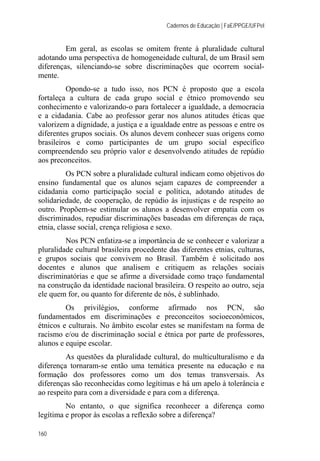 Cadernos de Educação | FaE/PPGE/UFPel
160
Em geral, as escolas se omitem frente à pluralidade cultural
adotando uma perspectiva de homogeneidade cultural, de um Brasil sem
diferenças, silenciando-se sobre discriminações que ocorrem social-
mente.
Opondo-se a tudo isso, nos PCN é proposto que a escola
fortaleça a cultura de cada grupo social e étnico promovendo seu
conhecimento e valorizando-o para fortalecer a igualdade, a democracia
e a cidadania. Cabe ao professor gerar nos alunos atitudes éticas que
valorizem a dignidade, a justiça e a igualdade entre as pessoas e entre os
diferentes grupos sociais. Os alunos devem conhecer suas origens como
brasileiros e como participantes de um grupo social específico
compreendendo seu próprio valor e desenvolvendo atitudes de repúdio
aos preconceitos.
Os PCN sobre a pluralidade cultural indicam como objetivos do
ensino fundamental que os alunos sejam capazes de compreender a
cidadania como participação social e política, adotando atitudes de
solidariedade, de cooperação, de repúdio às injustiças e de respeito ao
outro. Propõem-se estimular os alunos a desenvolver empatia com os
discriminados, repudiar discriminações baseadas em diferenças de raça,
etnia, classe social, crença religiosa e sexo.
Nos PCN enfatiza-se a importância de se conhecer e valorizar a
pluralidade cultural brasileira procedente das diferentes etnias, culturas,
e grupos sociais que convivem no Brasil. Também é solicitado aos
docentes e alunos que analisem e critiquem as relações sociais
discriminatórias e que se afirme a diversidade como traço fundamental
na construção da identidade nacional brasileira. O respeito ao outro, seja
ele quem for, ou quanto for diferente de nós, é sublinhado.
Os privilégios, conforme afirmado nos PCN, são
fundamentados em discriminações e preconceitos socioeconômicos,
étnicos e culturais. No âmbito escolar estes se manifestam na forma de
racismo e/ou de discriminação social e étnica por parte de professores,
alunos e equipe escolar.
As questões da pluralidade cultural, do multiculturalismo e da
diferença tornaram-se então uma temática presente na educação e na
formação dos professores como um dos temas transversais. As
diferenças são reconhecidas como legítimas e há um apelo à tolerância e
ao respeito para com a diversidade e para com a diferença.
No entanto, o que significa reconhecer a diferença como
legítima e propor às escolas a reflexão sobre a diferença?
 
