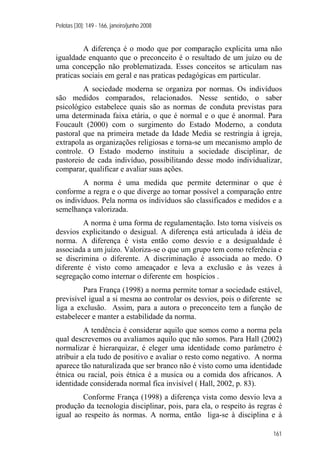 Pelotas [30]: 149 - 166, janeiro/junho 2008
161
A diferença é o modo que por comparação explicita uma não
igualdade enquanto que o preconceito é o resultado de um juízo ou de
uma concepção não problematizada. Esses conceitos se articulam nas
praticas sociais em geral e nas praticas pedagógicas em particular.
A sociedade moderna se organiza por normas. Os indivíduos
são medidos comparados, relacionados. Nesse sentido, o saber
psicológico estabelece quais são as normas de conduta previstas para
uma determinada faixa etária, o que é normal e o que é anormal. Para
Foucault (2000) com o surgimento do Estado Moderno, a conduta
pastoral que na primeira metade da Idade Media se restringia à igreja,
extrapola as organizações religiosas e torna-se um mecanismo amplo de
controle. O Estado moderno instituiu a sociedade disciplinar, de
pastoreio de cada indivíduo, possibilitando desse modo individualizar,
comparar, qualificar e avaliar suas ações.
A norma é uma medida que permite determinar o que é
conforme a regra e o que diverge ao tornar possível a comparação entre
os indivíduos. Pela norma os indivíduos são classificados e medidos e a
semelhança valorizada.
A norma é uma forma de regulamentação. Isto torna visíveis os
desvios explicitando o desigual. A diferença está articulada à idéia de
norma. A diferença é vista então como desvio e a desigualdade é
associada a um juízo. Valoriza-se o que um grupo tem como referência e
se discrimina o diferente. A discriminação é associada ao medo. O
diferente é visto como ameaçador e leva a exclusão e às vezes à
segregação como internar o diferente em hospícios .
Para França (1998) a norma permite tornar a sociedade estável,
previsível igual a si mesma ao controlar os desvios, pois o diferente se
liga a exclusão. Assim, para a autora o preconceito tem a função de
estabelecer e manter a estabilidade da norma.
A tendência é considerar aquilo que somos como a norma pela
qual descrevemos ou avaliamos aquilo que não somos. Para Hall (2002)
normalizar é hierarquizar, é eleger uma identidade como parâmetro é
atribuir a ela tudo de positivo e avaliar o resto como negativo. A norma
aparece tão naturalizada que ser branco não é visto como uma identidade
étnica ou racial, pois étnica é a musica ou a comida dos africanos. A
identidade considerada normal fica invisível ( Hall, 2002, p. 83).
Conforme França (1998) a diferença vista como desvio leva a
produção da tecnologia disciplinar, pois, para ela, o respeito às regras é
igual ao respeito às normas. A norma, então liga-se à disciplina e à
 