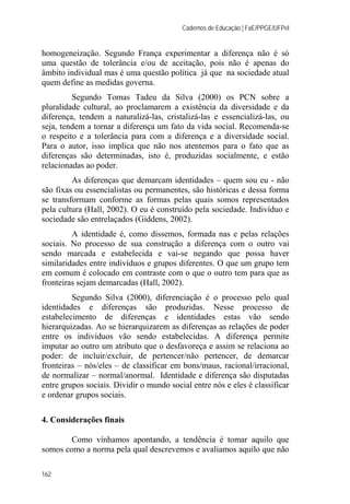 Cadernos de Educação | FaE/PPGE/UFPel
162
homogeneização. Segundo França experimentar a diferença não é só
uma questão de tolerância e/ou de aceitação, pois não é apenas do
âmbito individual mas é uma questão política já que na sociedade atual
quem define as medidas governa.
Segundo Tomas Tadeu da Silva (2000) os PCN sobre a
pluralidade cultural, ao proclamarem a existência da diversidade e da
diferença, tendem a naturalizá-las, cristalizá-las e essencializá-las, ou
seja, tendem a tornar a diferença um fato da vida social. Recomenda-se
o respeito e a tolerância para com a diferença e a diversidade social.
Para o autor, isso implica que não nos atentemos para o fato que as
diferenças são determinadas, isto é, produzidas socialmente, e estão
relacionadas ao poder.
As diferenças que demarcam identidades – quem sou eu - não
são fixas ou essencialistas ou permanentes, são históricas e dessa forma
se transformam conforme as formas pelas quais somos representados
pela cultura (Hall, 2002). O eu é construído pela sociedade. Indivíduo e
sociedade são entrelaçados (Giddens, 2002).
A identidade é, como dissemos, formada nas e pelas relações
sociais. No processo de sua construção a diferença com o outro vai
sendo marcada e estabelecida e vai-se negando que possa haver
similaridades entre indivíduos e grupos diferentes. O que um grupo tem
em comum é colocado em contraste com o que o outro tem para que as
fronteiras sejam demarcadas (Hall, 2002).
Segundo Silva (2000), diferenciação é o processo pelo qual
identidades e diferenças são produzidas. Nesse processo de
estabelecimento de diferenças e identidades estas vão sendo
hierarquizadas. Ao se hierarquizarem as diferenças as relações de poder
entre os indivíduos vão sendo estabelecidas. A diferença permite
imputar ao outro um atributo que o desfavoreça e assim se relaciona ao
poder: de incluir/excluir, de pertencer/não pertencer, de demarcar
fronteiras – nós/eles – de classificar em bons/maus, racional/irracional,
de normalizar – normal/anormal. Identidade e diferença são disputadas
entre grupos sociais. Dividir o mundo social entre nós e eles é classificar
e ordenar grupos sociais.
4. Considerações finais
Como vínhamos apontando, a tendência é tomar aquilo que
somos como a norma pela qual descrevemos e avaliamos aquilo que não
 