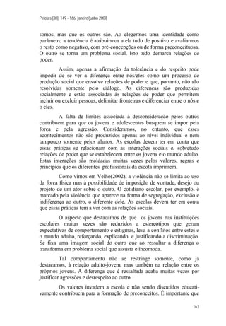 Pelotas [30]: 149 - 166, janeiro/junho 2008
163
somos, mas que os outros são. Ao elegermos uma identidade como
parâmetro a tendência é atribuirmos a ela tudo de positivo e avaliarmos
o resto como negativo, com pré-concepções ou de forma preconceituosa.
O outro se torna um problema social. Isto tudo demarca relações de
poder.
Assim, apenas a afirmação da tolerância e do respeito pode
impedir de se ver a diferença entre nós/eles como um processo de
produção social que envolve relações de poder e que, portanto, não são
resolvidas somente pelo diálogo. As diferenças são produzidas
socialmente e estão associadas às relações de poder que permitem
incluir ou excluir pessoas, delimitar fronteiras e diferenciar entre o nós e
o eles.
A falta de limites associada à desconsideração pelos outros
contribuem para que os jovens e adolescentes busquem se impor pela
força e pela agressão. Consideramos, no entanto, que esses
acontecimentos não são produzidos apenas ao nível individual e nem
tampouco somente pelos alunos. As escolas devem ter em conta que
essas práticas se relacionam com as interações sociais e, sobretudo
relações de poder que se estabelecem entre os jovens e o mundo adulto.
Estas interações são moldadas muitas vezes pelos valores, regras e
princípios que os diferentes profissionais da escola imprimem.
Como vimos em Velho(2002), a violência não se limita ao uso
da força física mas à possibilidade de imposição de vontade, desejo ou
projeto de um ator sobre o outro. O cotidiano escolar, por exemplo, é
marcado pela violência que aparece na forma de segregação, exclusão e
indiferença ao outro, o diferente dele. As escolas devem ter em conta
que essas práticas tem a ver com as relações sociais.
O aspecto que destacamos de que os jovens nas instituições
escolares muitas vezes são reduzidos a estereótipos que geram
expectativas de comportamento e estigmas, leva a conflitos entre estes e
o mundo adulto, reforçando, explicando e justificando a discriminação.
Se fixa uma imagem social do outro que ao ressaltar a diferença o
transforma em problema social que assusta e incomoda.
Tal comportamento não se restringe somente, como já
destacamos, à relação adulto-jovem, mas também na relação entre os
próprios jovens. A diferença que é ressaltada acaba muitas vezes por
justificar agressões e desrespeito ao outro
Os valores invadem a escola e não sendo discutidos educati-
vamente contribuem para a formação de preconceitos. É importante que
 