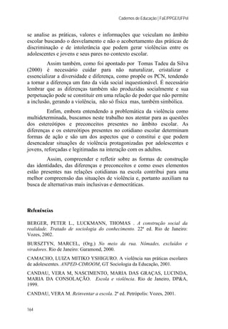 Cadernos de Educação | FaE/PPGE/UFPel
164
se analise as práticas, valores e informações que veiculam no âmbito
escolar buscando o desvelamento e não o acobertamento das práticas de
discriminação e de intolerância que podem gerar violências entre os
adolescentes e jovens e seus pares no contexto escolar.
Assim também, como foi apontado por Tomas Tadeu da Silva
(2000) é necessário cuidar para não naturalizar, cristalizar e
essencializar a diversidade e diferença, como propõe os PCN, tendendo
a tornar a diferença um fato da vida social inquestionável. É necessário
lembrar que as diferenças também são produzidas socialmente e sua
perpetuação pode se constituir em uma relação de poder que não permite
a inclusão, gerando a violência, não só física mas, também simbólica.
Enfim, embora entendendo a problemática da violência como
multideterminada, buscamos neste trabalho nos atentar para as questões
dos estereótipos e preconceitos presentes no âmbito escolar. As
diferenças e os estereótipos presentes no cotidiano escolar determinam
formas de ação e são um dos aspectos que o constitui e que podem
desencadear situações de violência protagonizadas por adolescentes e
jovens, reforçadas e legitimadas na interação com os adultos.
Assim, compreender e refletir sobre as formas de construção
das identidades, das diferenças e preconceitos e como esses elementos
estão presentes nas relações cotidianas na escola contribui para uma
melhor compreensão das situações de violência e, portanto auxiliam na
busca de alternativas mais inclusivas e democráticas.
Referências
BERGER, PETER L., LUCKMANN, THOMAS . A construção social da
realidade. Tratado de sociologia do conhecimento. 22ª ed. Rio de Janeiro:
Vozes, 2002.
BURSZTYN, MARCEL, (Org.) No meio da rua. Nômades, excluídos e
viradores. Rio de Janeiro: Garamond, 2000.
CAMACHO, LUIZA MITIKO YSHIGURO. A violência nas práticas escolares
de adolescentes. ANPED-CDROOM, GT Sociologia da Educação, 2001.
CANDAU, VERA M, NASCIMENTO, MARIA DAS GRAÇAS, LUCINDA,
MARIA DA CONSOLAÇÃO. Escola e violência. Rio de Janeiro, DP&A,
1999.
CANDAU, VERA M. Reinventar a escola. 2ª ed. Petrópolis: Vozes, 2001.
 