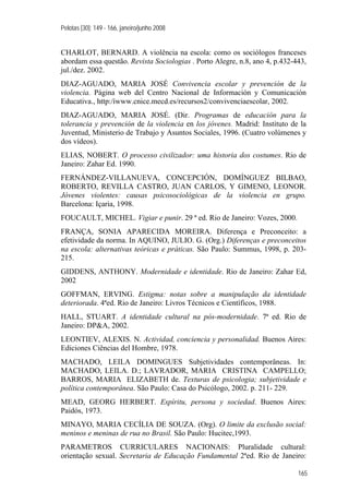 Pelotas [30]: 149 - 166, janeiro/junho 2008
165
CHARLOT, BERNARD. A violência na escola: como os sociólogos franceses
abordam essa questão. Revista Sociologias . Porto Alegre, n.8, ano 4, p.432-443,
jul./dez. 2002.
DIAZ-AGUADO, MARIA JOSÉ Convivencia escolar y prevención de la
violencia. Página web del Centro Nacional de Información y Comunicación
Educativa., http:/íwww.cnice.mecd.es/recursos2/convivenciaescolar, 2002.
DIAZ-AGUADO, MARIA JOSÉ. (Dir. Programas de educación para la
tolerancia y prevención de la violencia en los jóvenes. Madrid: Instituto de la
Juventud, Ministerio de Trabajo y Asuntos Sociales, 1996. (Cuatro volúmenes y
dos vídeos).
ELIAS, NOBERT. O processo civilizador: uma historia dos costumes. Rio de
Janeiro: Zahar Ed. 1990.
FERNÁNDEZ-VILLANUEVA, CONCEPCIÓN, DOMÍNGUEZ BILBAO,
ROBERTO, REVILLA CASTRO, JUAN CARLOS, Y GIMENO, LEONOR.
Jóvenes violentes: causas psicosociológicas de la violencia en grupo.
Barcelona: Içaria, 1998.
FOUCAULT, MICHEL. Vigiar e punir. 29 ª ed. Rio de Janeiro: Vozes, 2000.
FRANÇA, SONIA APARECIDA MOREIRA. Diferença e Preconceito: a
efetividade da norma. In AQUINO, JULIO. G. (Org.) Diferenças e preconceitos
na escola: alternativas teóricas e práticas. São Paulo: Summus, 1998, p. 203-
215.
GIDDENS, ANTHONY. Modernidade e identidade. Rio de Janeiro: Zahar Ed,
2002
GOFFMAN, ERVING. Estigma: notas sobre a manipulação da identidade
deteriorada. 4ªed. Rio de Janeiro: Livros Técnicos e Científicos, 1988.
HALL, STUART. A identidade cultural na pós-modernidade. 7ª ed. Rio de
Janeiro: DP&A, 2002.
LEONTIEV, ALEXIS. N. Actividad, conciencia y personalidad. Buenos Aires:
Ediciones Ciências del Hombre, 1978.
MACHADO, LEILA DOMINGUES Subjetividades contemporâneas. In:
MACHADO, LEILA. D.; LAVRADOR, MARIA CRISTINA CAMPELLO;
BARROS, MARIA ELIZABETH de. Texturas de psicologia; subjetividade e
política contemporânea. São Paulo: Casa do Psicólogo, 2002. p. 211- 229.
MEAD, GEORG HERBERT. Espíritu, persona y sociedad. Buenos Aires:
Paidós, 1973.
MINAYO, MARIA CECÍLIA DE SOUZA. (Org). O limite da exclusão social:
meninos e meninas de rua no Brasil. São Paulo: Hucitec,1993.
PARAMETROS CURRICULARES NACIONAIS: Pluralidade cultural:
orientação sexual. Secretaria de Educação Fundamental 2ªed. Rio de Janeiro:
 